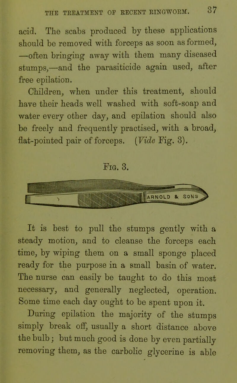 acid. The scabs produced by these applications should be removed with forceps as soon as formed, —often bringing away with them many diseased stumps,—and the parasiticide again used, after free epilation. Children, when under this treatment, should have their heads well washed with soft-soap and water every other day, and epilation should also be freely and frequently practised, with a broad, flat-pointed pair of forceps. (Vide Fig. 3). Fig. 3. It is best to pull the stumps gently with a steady motion, and to cleanse the forceps each time, by wiping them on a small sponge placed ready for the purpose in a small basin of water. The nurse can easily be taught to do this most necessary, and generally neglected, operation. Some time each day ought to be spent upon it. During epilation the majority of the stumps simply break off, usually a short distance above the bulb; but much good is done by even partially removing them, as the carbolic glycerine is able