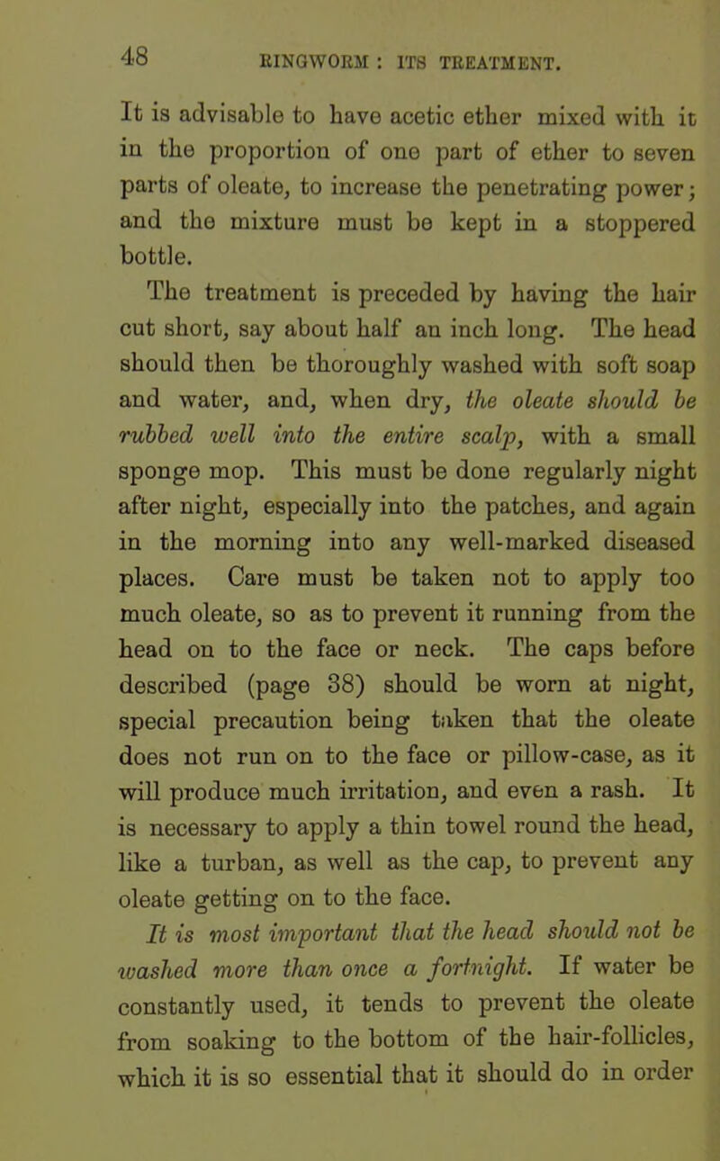 It is advisable to have acetic ether mixed with it in the proportion of one part of ether to seven parts of oleate, to increase the penetrating power; and the mixture must bo kept in a stoppered bottle. The treatment is preceded by having the hair cut short, say about half an inch long. The head should then be thoroughly washed with soft soap and water, and, when dry, the oleate should be rubbed well into the entire scalp, with a small sponge mop. This must be done regularly night after night, especially into the patches, and again in the morning into any well-marked diseased places. Care must be taken not to apply too much oleate, so as to prevent it running from the head on to the face or neck. The caps before described (page 38) should be worn at night, special precaution being taken that the oleate does not run on to the face or pillow-case, as it will produce much irritation, and even a rash. It is necessary to apply a thin towel round the head, like a turban, as well as the cap, to prevent any oleate getting on to the face. It is most important that the head should not be washed more than once a fortnight. If water be constantly used, it tends to prevent the oleate from soaking to the bottom of the hair-follicles, which it is so essential that it should do in order I