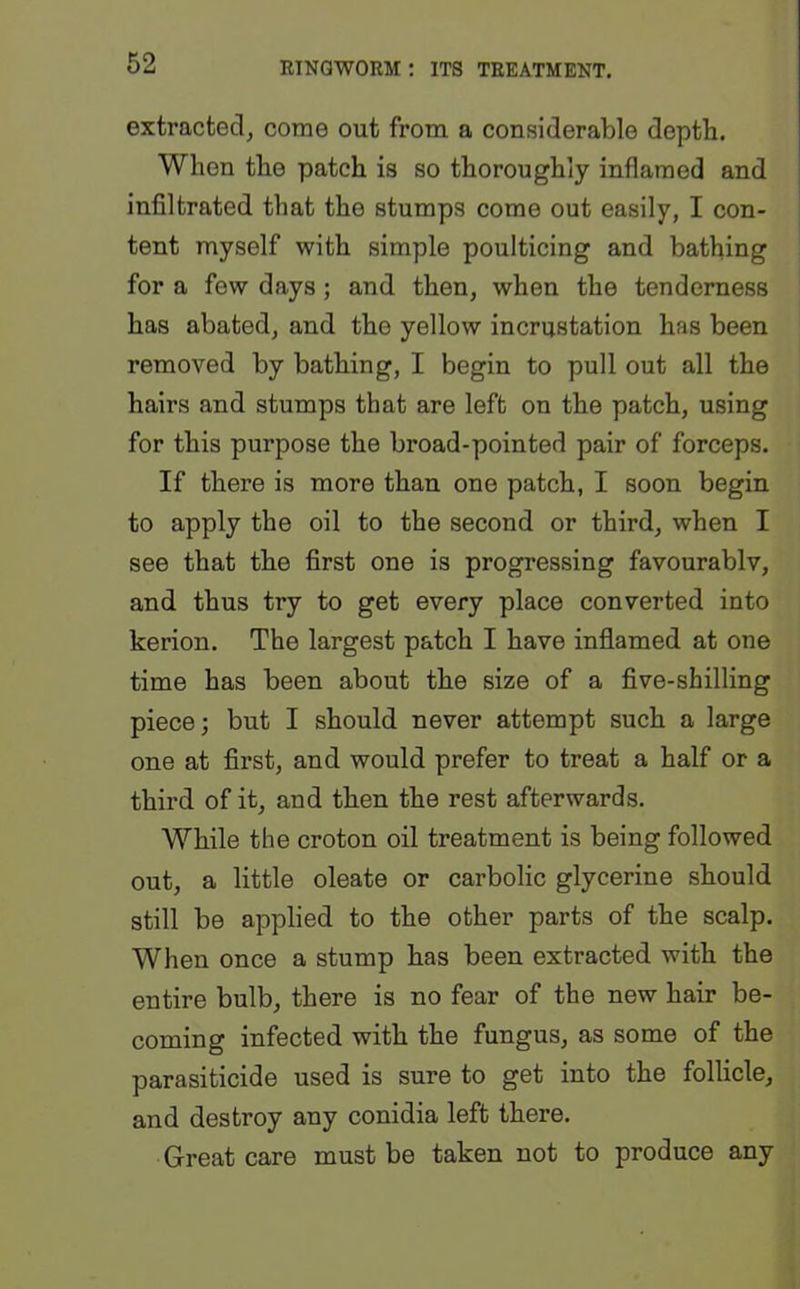 extracted, come out from a considerable depth. When the patch is so thoroughly inflamed and infiltrated that the stumps come out easily, I con- tent myself with simple poulticing and bathing for a few days; and then, when the tenderness has abated, and the yellow incrustation has been removed by bathing, I begin to pull out all the hairs and stumps that are left on the patch, using for this purpose the broad-pointed pair of forceps. If there is more than one patch, I soon begin to apply the oil to the second or third, when I see that the first one is progressing favourably, and thus try to get every place converted into kerion. The largest patch I have inflamed at one time has been about the size of a five-shilling piece; but I should never attempt such a large one at first, and would prefer to treat a half or a third of it, and then the rest afterwards. While the croton oil treatment is being followed out, a little oleate or carbolic glycerine should still be applied to the other parts of the scalp. When once a stump has been extracted with the entire bulb, there is no fear of the new hair be- coming infected with the fungus, as some of the parasiticide used is sure to get into the follicle, and destroy any conidia left there. Great care must be taken not to produce any