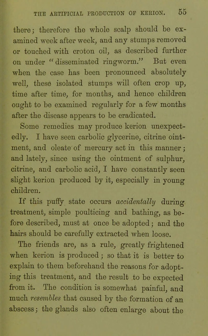 there; therefore the whole scalp should be ex- amined week after week, and any stumps removed or touched with croton oil, as described further on under <c disseminated ringworm.” But even when the case has been pronounced absolutely well, these isolated stumps will often crop up, time after time, for months, and hence children ought to be examined regularly for a few months after the disease appears to be eradicated. Some remedies may produce kerion unexpect- edly. I have seen carbolic glycerine, citrine oint- ment, and oleate of mercury act in this manner; and lately, since using the ointment of sulphur, citrine, and carbolic acid, I have constantly seen slight kerion produced by it, especially in young children. If this puffy state occurs accidentally during treatment, simple poulticing and bathing, as be- fore described, must at once be adopted ; and the hairs should be carefully extracted when loose. The friends are, as a rule, greatly frightened when kerion is produced; so that it is better to explain to them beforehand the reasons for adopt- ing this treatment, and the result to be expected from it. The condition is somewhat painful, and much resembles that caused by the formation of an abscess; the glands also often enlarge about the