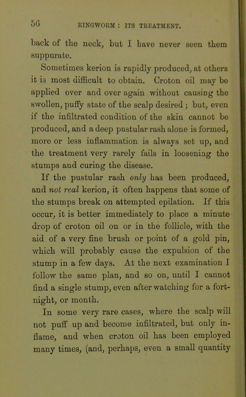 back of the neck, but I have never seen them suppurate. Sometimes kerion is rapidly produced, at others it is most difficult to obtain. Croton oil may be applied over and over again without causing the swollen, puffy state of the scalp desired ; but, even if the infiltrated condition of the skin cannot be produced, and a deep pustular rash alone is formed, more or less inflammation is always set up, and the treatment very rarely fails in loosening the stumps and curing the disease. If the pustular rash only has been produced, and not real kerion, it often happens that some of the stumps break on attempted epilation. If this occur, it is better immediately to place a minute drop of croton oil on or in the follicle, with the aid of a very fine brush or point of a gold pin, which will probably cause the expulsion of the stump in a few days. At the next examination I follow the same plan, and so on, until I cannot find a single stump, even after watching for a fort- night, or month. In some very rare cases, where the scalp will not puff up and become infiltrated, but only in- flame, and when croton oil has been employed many times, (and, perhaps, even a small quantity