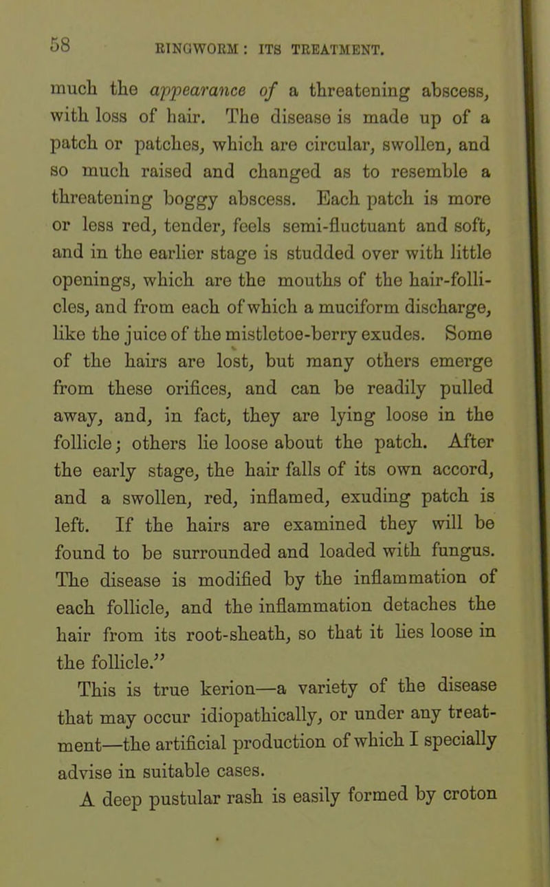 much the appearance of a threatening abscess, with loss of hair. The disease is made up of a patch or patches, which are circular, swollen, and so much raised and changed as to resemble a threatening boggy abscess. Each patch is more or less red, tender, feels semi-fluctuant and soft, and in the earlier stage is studded over with little openings, which are the mouths of the hair-folli- cles, and from each of which a muciform discharge, like the juice of the mistletoe-berry exudes. Some % of the hairs are lost, but many others emerge from these orifices, and can be readily pulled away, and, in fact, they are lying loose in the follicle; others lie loose about the patch. After the early stage, the hair falls of its own accord, and a swollen, red, inflamed, exuding patch is left. If the hairs are examined they will be found to be surrounded and loaded with fungus. The disease is modified by the inflammation of each follicle, and the inflammation detaches the hair from its root-sheath, so that it lies loose in the follicle.” This is true kerion—a variety of the disease that may occur idiopathically, or under any treat- ment—the artificial production of which I specially advise in suitable cases. A deep pustular rash is easily formed by croton