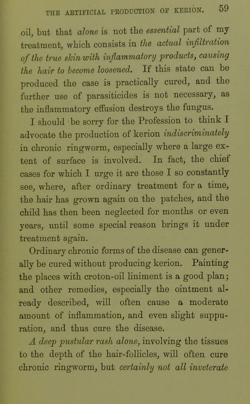 oil, but that alone is uot tbe essential part of my treatment, wliicb consists in the actual infiltration of the true shin with inflammatory ‘products, causing the hair to become loosened. If this state can be produced the case is practically cured, and the further use of parasiticides is not necessary, as the inflammatory effusion destroys the fungus. I should be sorry for the Profession to think I advocate the production of kerion indiscriminately in chronic ringworm, especially where a large ex- tent of surface is involved. In fact, the chief cases for which I urge it are those I so constantly see, where, after ordinary treatment for a time, the hair has grown again on the patches, and the child has then been neglected for months or even years, until some special reason brings it under treatment again. Ordinary chronic forms of the disease can gener- ally be cured without producing kerion. Painting the places with croton-oil liniment is a good plan; and other remedies, especially the ointment al- ready described, will often cause a moderate amount of inflammation, and even slight suppu- ration, and thus cure the disease. A deep pustular rash alone, involving the tissues to the depth of the hair-follicles, will often cure chronic ringworm, but certainly not all inveterate