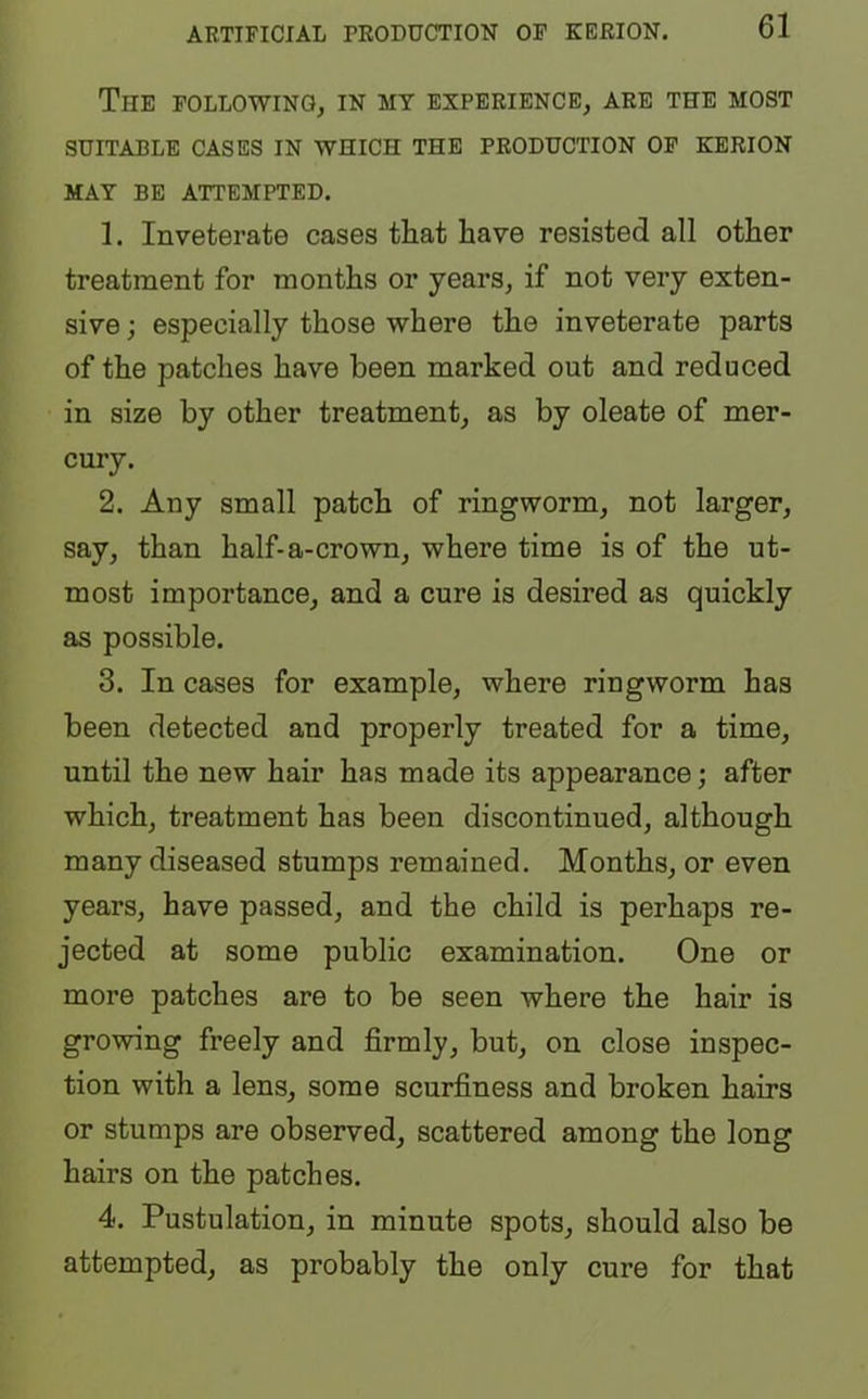 The FOLLOWING, IN MY EXPERIENCE, ARE THE MOST SUITABLE CASES IN WHICH THE PRODUCTION OF KERION MAY BE ATTEMPTED. 1. Inveterate cases that have resisted all other treatment for months or years, if not very exten- sive ; especially those where the inveterate parts of the patches have been marked out and reduced in size by other treatment, as by oleate of mer- cury. 2. Any small patch of ringworm, not larger, say, than half-a-crown, where time is of the ut- most importance, and a cure is desired as quickly as possible. 3. In cases for example, where ringworm has been detected and properly treated for a time, until the new hair has made its appearance; after which, treatment has been discontinued, although many diseased stumps remained. Months, or even years, have passed, and the child is perhaps re- jected at some public examination. One or more patches are to be seen where the hair is growing freely and firmly, but, on close inspec- tion with a lens, some scurfiness and broken hairs or stumps are observed, scattered among the long hairs on the patches. 4. Pustulation, in minute spots, should also be attempted, as probably the only cure for that