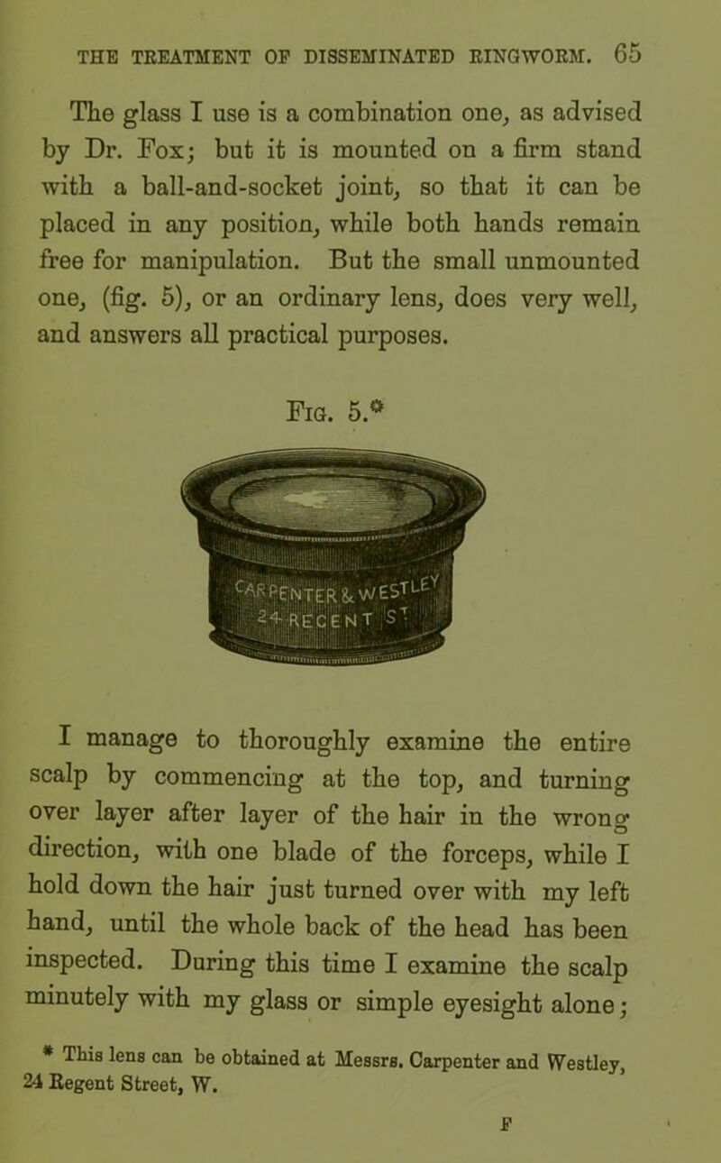 The glass I use is a combination one, as advised by Dr. Fox; but it is mounted on a firm stand with a ball-and-socket joint, so that it can be placed in any position, while both hands remain free for manipulation. But the small unmounted one, (fig. 5), or an ordinary lens, does very well, and answers all practical purposes. Fig. 5.° I manage to thoroughly examine the entire scalp by commencing at the top, and turning over layer after layer of the hair in the wron^ direction, with one blade of the forceps, while I hold down the hair just turned over with my left hand, until the whole back of the head has been inspected. During this time I examine the scalp minutely with my glass or simple eyesight alone; * This lens can be obtained at Messrs. Carpenter and Westley, 24 Regent Street, W. P