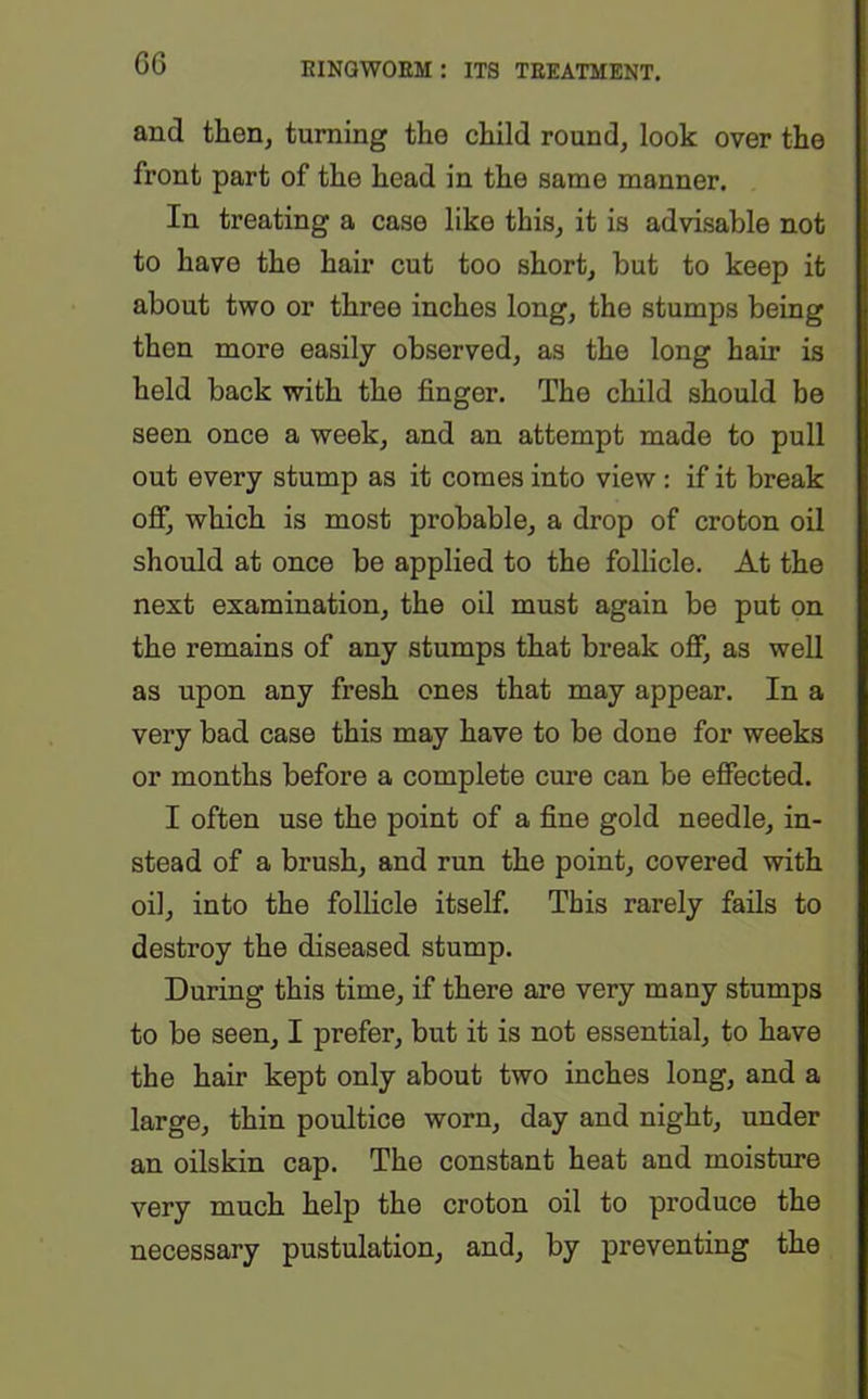 and then, turning the child round, look over the front part of the head in the same manner. In treating a case like this, it is advisable not to have the hair cut too short, but to keep it about two or three inches long, the stumps being then more easily observed, as the long hair is held back with the finger. The child should be seen once a week, and an attempt made to pull out every stump as it comes into view : if it break off, which is most probable, a drop of croton oil should at once be applied to the follicle. At the next examination, the oil must again be put on the remains of any stumps that break off, as well as upon any fresh ones that may appear. In a very bad case this may have to be done for weeks or months before a complete cure can be effected. I often use the point of a fine gold needle, in- stead of a brush, and run the point, covered with oil, into the follicle itself. This rarely fails to destroy the diseased stump. During this time, if there are very many stumps to be seen, I prefer, but it is not essential, to have the hair kept only about two inches long, and a large, thin poultice worn, day and night, under an oilskin cap. The constant heat and moisture very much help the croton oil to produce the necessary pustulation, and, by preventing the