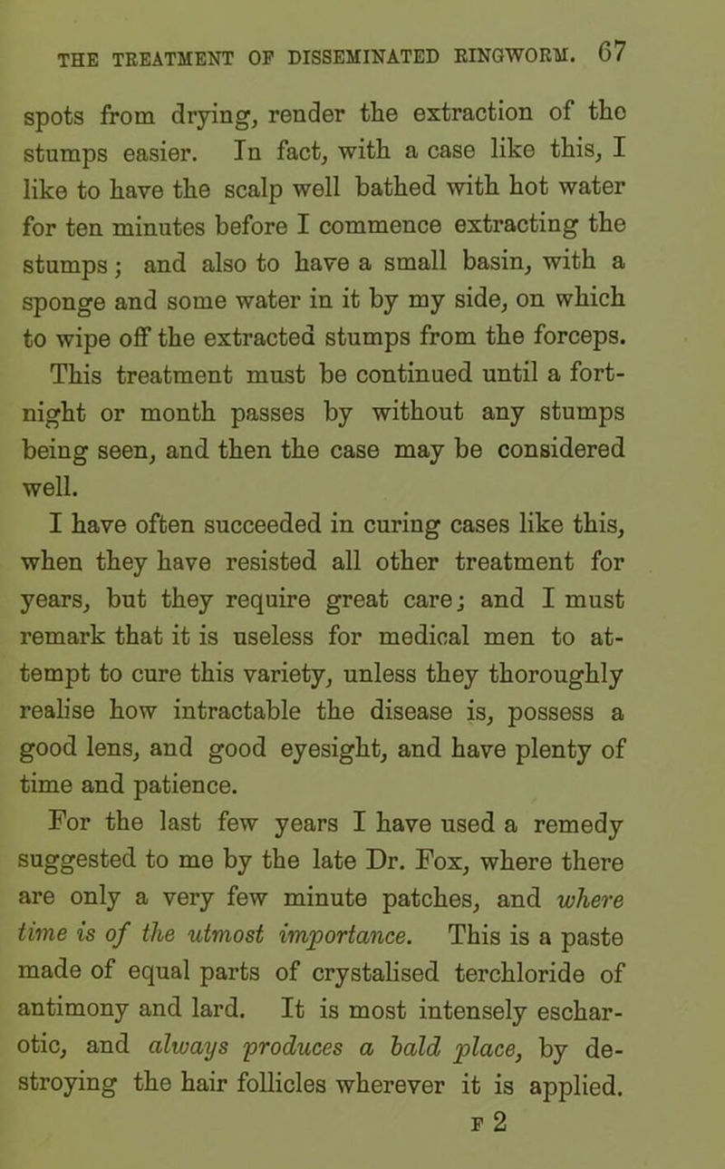 spots from drying, render tlie extraction of the stumps easier. In fact, with a case like this, I like to have the scalp well bathed with hot water for ten minutes before I commence extracting the stumps; and also to have a small basin, with a sponge and some water in it by my side, on which to wipe off the extracted stumps from the forceps. This treatment must be continued until a fort- night or month passes by without any stumps being seen, and then the case may be considered well. I have often succeeded in curing cases like this, when they have resisted all other treatment for years, but they require great care; and I must remark that it is useless for medical men to at- tempt to cure this variety, unless they thoroughly realise how intractable the disease is, possess a good lens, and good eyesight, and have plenty of time and patience. For the last few years I have used a remedy suggested to me by the late Dr. Fox, where there are only a very few minute patches, and where time is of the utmost importance. This is a paste made of equal parts of crystalised terchloride of antimony and lard. It is most intensely eschar- otic, and always 'produces a bald place, by de- stroying the hair follicles wherever it is applied. p 2