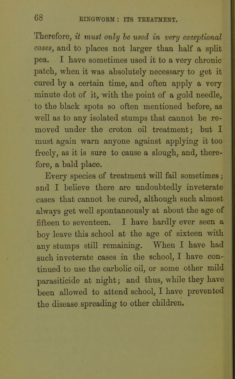 Therefore, it must only be used in very exceptional cases, and to places not larger than half a split pea. I have sometimes used it to a very chronic patch, when it was absolutely necessary to get it cured by a certain time, and often apply a very minute dot of it, with the point of a gold needle, to the black spots so often mentioned before, as well as to any isolated stumps that cannot be re- moved under the croton oil treatment; but I must again warn anyone against applying it too freely, as it is sure to cause a slough, and, there- fore, a bald place. Every species of treatment will fail sometimes; and I believe there are undoubtedly inveterate cases that cannot be cured, although such almost always get well spontaneously at about the age of fifteen to seventeen. I have hardly ever seen a boy leave this school at the age of sixteen with any stumps still remaining. When I have had such inveterate cases in the school, I have con- tinued to use the carbolic oil, or some other mild parasiticide at night; and thus, while they have been allowed to attend school, I have prevented the disease spreading to other children.