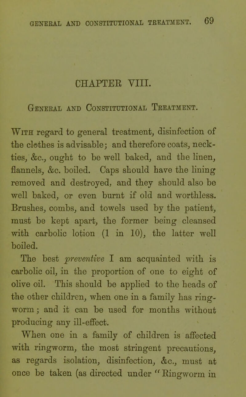 CHAPTER VIII. General and Constitutional Treatment. With regard to general treatment, disinfection of the clothes is advisable; and therefore coats, neck- ties, &c., ought to be well baked, and the linen, flannels, &c. boiled. Caps should have the lining removed and destroyed, and they should also be well baked, or even burnt if old and worthless. Brushes, combs, and towels used by the patient, must be kept apart, the former being cleansed with carbolic lotion (1 in 10), the latter well boiled. The best preventive I am acquainted with is carbolic oil, in the proportion of one to eight of olive oil. This should be applied to the heads of the other children, when one in a family has ring- worm ; and it can be used for months without producing any ill-effect. When one in a family of children is affected with ringworm, the most stringent precautions, as regards isolation, disinfection, &c., must at once be taken (as directed under “ Ringworm in
