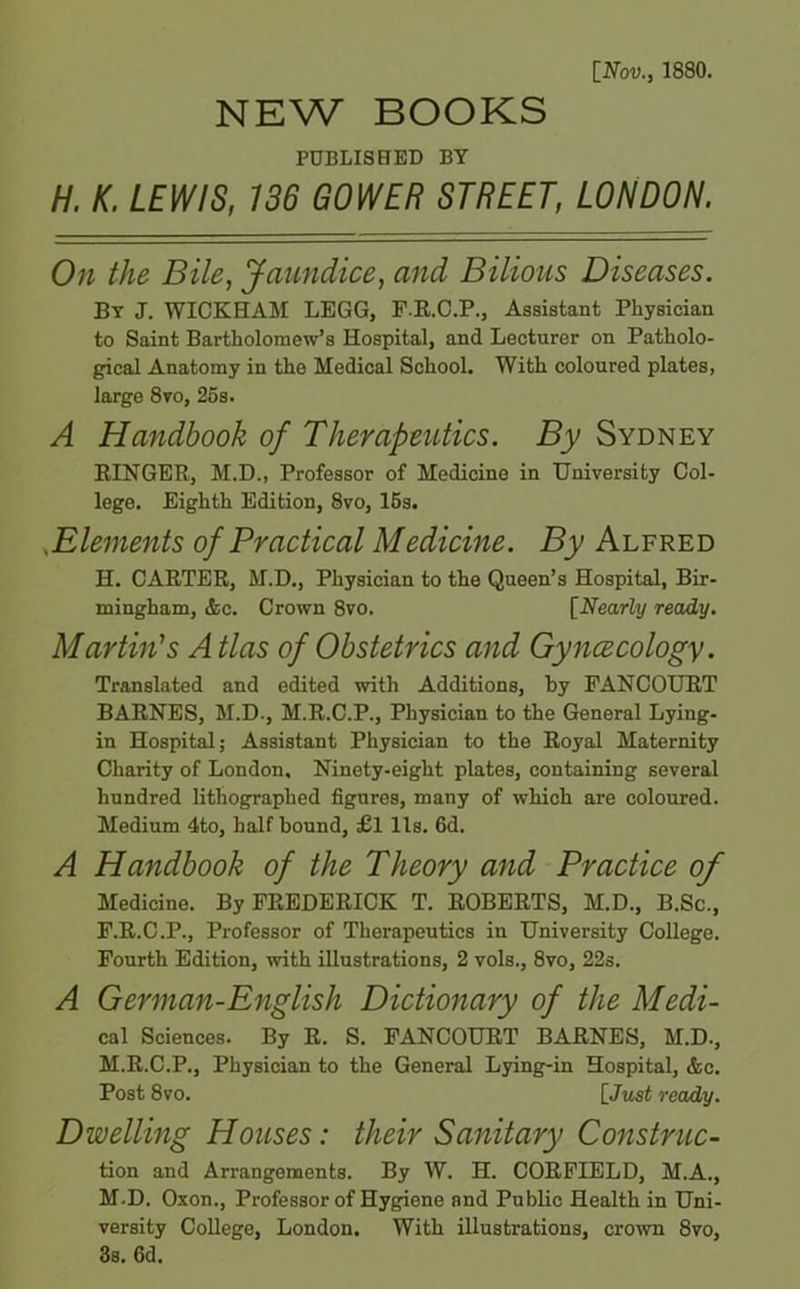 [Nov., 1880. NEW BOOKS PUBLISHED BY H. K. LEWIS, 136 GOWER STREET, LONDON. On the Bile, Jaundice, and Bilious Diseases. By J. WICKHAM LEGG, F.R.C.P., Assistant Physician to Saint Bartholomew’s Hospital, and Lecturer on Patholo- gical Anatomy in the Medical School. With coloured plates, large 8vo, 25s. A Handbook of Therapeutics. By Sydney RINGER, M.D., Professor of Medicine in University Col- lege. Eighth Edition, 8vo, 15s. ..Elements of Practical Medicine. By Alfred H. CARTER, M.D., Physician to the Queen’s Hospital, Bir- mingham, &c. Crown 8vo. [Nearly ready. Martin's A tlas of Obstetrics and Gyncecology. Translated and edited with Additions, by PANCOURT BARNES, M.D., M.R.C.P., Physician to the General Lying- in Hospital; Assistant Physician to the Royal Maternity Charity of London. Ninety-eight plates, containing several hundred lithographed figures, many of which are coloured. Medium 4to, half bound, £l Us. 6d. A Handbook of the Theory and Practice of Medicine. By FREDERICK T. ROBERTS, M.D., B.Sc., F.R.C.P., Professor of Therapeutics in University College. Fourth Edition, with illustrations, 2 vols., 8vo, 22s. A German-English Dictionary of the Medi- cal Sciences. By R. S. FANCOURT BARNES, M.D., M.R.C.P., Physician to the General Lying-in Hospital, &c. Post 8vo. [Just ready. Dwelling Houses: their Sanitary Construc- tion and Arrangements. By W. H. CORFIELD, M.A., M.D. Oxon., Professor of Hygiene and Public Health in Uni- versity College, London. With illustrations, crown 8vo, 3s. 6d.