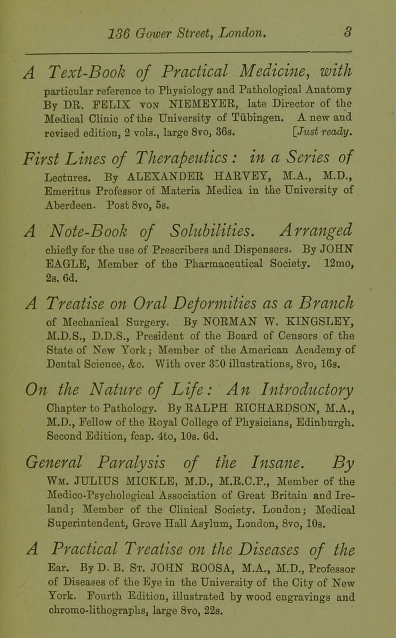 A Text-Book of Practical Medicine, with particular reference to Physiology and Pathological Anatomy By DR. FELIX vox NIEMEYER, late Director of the Medical Clinic of the University of Tubingen. A new and revised edition, 2 vols., large 8vo, 36s. [Just ready. First Lines of Therapeutics : in a Series of Lectures. By ALEXANDER HARVEY, M.A., M.D., Emeritus Professor of Materia Medica in the University of Aberdeen. Post 8vo, 5s. A Note-Book of Solubilities. Arranged chiefly for the use of Prescribers and Dispensers. By JOHN EAGLE, Member of the Pharmaceutical Society. 12mo, 2s. 6d. A Treatise on Oral Deformities as a Branch of Mechanical Surgery. By NORMAN W. KINGSLEY, M.D.S., D.D.S., President of the Board of Censors of the State of New York; Member of the American Academy of Dental Science, &c. With over 330 illustrations, 8vo, 16s. On the Nature of Life: An Introductory Chapter to Pathology. By RALPH RICHARDSON, M.A., M.D., Fellow of the Royal College of Physicians, Edinburgh. Second Edition, fcap. 4to, 10s. 6d. General Paralysis of the Insane. By Wm. JULIUS MICKLE, M.D., M.R.C.P., Member of the Medico-Psychological Association of Great Britain and Ire- land; Member of the Clinical Society. London; Medical Superintendent, Grove Hall Asylum, London, 8vo, 10s. A Practical Treatise on the Diseases of the Ear. By D. B. St. JOHN ROOSA, M.A., M.D., Professor of Diseases of the Eye in the University of the City of New York. Fourth Edition, illustrated by wood engravings and chromo-lithographs, large 8vo, 22s.