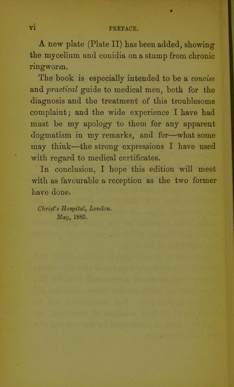 A new plate (Plate II) has been added, showing the mycelium and couidia on a stump from chronic ringworm. The book is especially intended to be a concise and 'practical guide to medical men, both for the diagnosis and the treatment of this troublesome complaint; and the wide experience I have had must be my apology to them for any apparent dogmatism in my remarks, and for—-what some may think—the strong expressions I have used with regard to medical certificates. In conclusion, I hope this edition will meet with as favourable a reception as the two former have done. Christ’s Hospital, London- May, 1885.