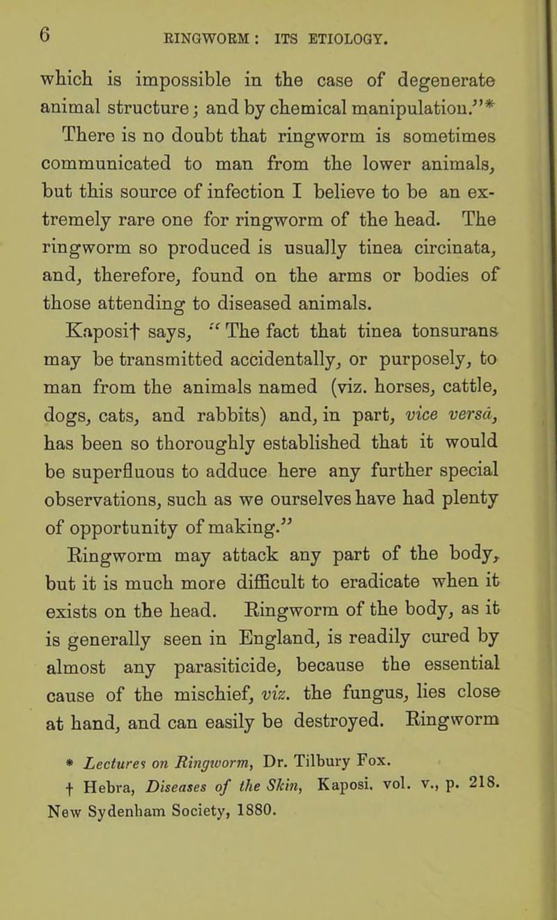whicli is impossible in the case of degenerate animal structure; and by chemical manipulation.’’* There is no doubt that ringworm is sometimes communicated to man from the lower animals, but this source of infection I believe to be an ex- tremely rare one for ringworm of the head. The ringworm so produced is usually tinea circinata, and, therefore, found on the arms or bodies of those attending to diseased animals. Kaposif says, The fact that tinea tonsurans may be transmitted accidentally, or purposely, to man from the animals named (viz. horses, cattle, dogs, cats, and rabbits) and, in part, vice versa, has been so thoroughly established that it would be superfluous to adduce here any further special observations, such as we ourselves have had plenty of opportunity of making.” Ringworm may attack any part of the body,, but it is much more difficult to eradicate when it exists on the head. Ringworm of the body, as it is generally seen in England, is readily cured by almost any parasiticide, because the essential cause of the mischief, viz. the fungus, lies close at hand, and can easily be destroyed. Ringworm • Lectures on Ringioorm, Dr. Tilbury Fox. f Hebra, Diseases of the Skin, Kaposi, vol. v., p. 218. New Sydenham Society, 1880.