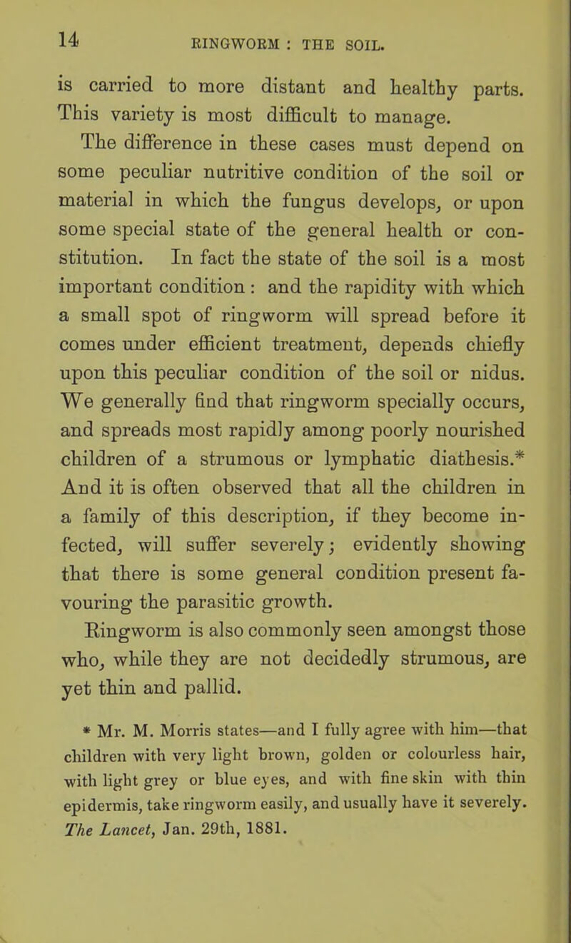 RINGWORM : THE SOIL. is carried to more distant and healthy parts. This variety is most difficult to manage. The difference in these cases must depend on some peculiar nutritive condition of the soil or material in which the fungus develops^ or upon some special state of the general health or con- stitution. In fact the state of the soil is a most important condition: and the rapidity with which a small spot of ringworm will spread before it comes under efficient treatment, depends chiefly upon this peculiar condition of the soil or nidus. We generally find that ringworm specially occurs, and spreads most rapidly among poorly nourished children of a strumous or lymphatic diathesis.* And it is often observed that all the children in a family of this description, if they become in- fected, will suffer severely; evidently showing that there is some general condition present fa- vouring the parasitic growth. Eingworm is also commonly seen amongst those who, while they are not decidedly strumous, are yet thin and pallid. * Mr. M. Morris states—and I fully agree with him—that children with very light brown, golden or colourless hair, with light grey or blue eyes, and with fine skin with thin epidermis, take ringworm easily, and usually have it severely. The Lancet, Jan. 29th, 1881.