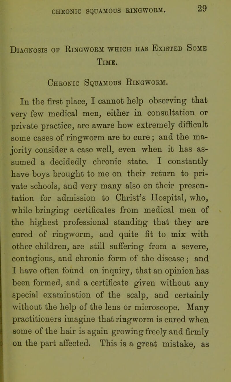 CHRONIC SQUAMOUS RINGWORM. Diagnosis op Eingworm which has Existed Some Time. Chronic Squamous Ringworm. In the first place, I cannot help observing that very few medical men, either in consultation or private practice, are aware how extremely difficult some cases of ringworm are to cure; and the ma- jority consider a case well, even when it has as- sumed a decidedly chronic state. I constantly have boys brought to me on their return to pri- vate schools, and very many also on their presen- tation for admission to Christas Hospital, who, while bringing certificates from medical men of the highest professional standing that they are cured of ringworm, and quite fit to mix with other children, are still suffering from a severe, contagious, and chronic form of the disease; and I have often found on inquiry, that an opinion has been formed, and a certificate given without any special examination of the scalp, and certainly without the help of the lens or microscope. Many practitioners imagine that ringworm is cured when some of the hair is again growing freely and firmly on the part afiected. This is a great mistake, as