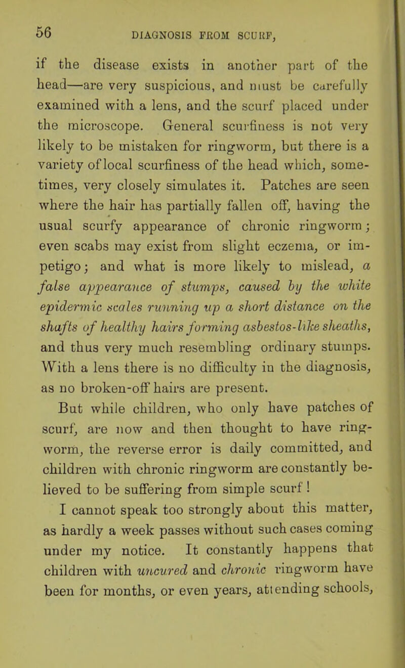 if the disease exists in another part of the head—are very suspicious, and must be carefully examined with a lens, and the scurf placed under the microscope. G-eneral scurfiuess is not very likely to be mistaken for ringworm, but there is a variety of local scurfiness of the head which, some- times, very closely simulates it. Patches are seen where the hair has partially fallen off, having the usual scurfy appearance of chronic ringworm; even scabs may exist from slight eczema, or im- petigo; and what is more likely to mislead, a false appearance of stumps, caused by the white epidermic scales running up a short distance on the shafts of healthy hairs forming asbestos-hhe sheaths, and thus very much resembling ordinary stumps. With a lens there is no difficulty in the diagnosis, as no broken-off hairs are present. But while children, who only have patches of scurf, are now and then thought to have ring- worm, the reverse error is daily committed, and children with chronic ringworm are constantly be- lieved to be suffering from simple scurf ! I cannot speak too strongly about this matter, as hardly a week passes without such cases coming under my notice. It constantly happens that children with uncured and chronic I’ingworm have been for months, or even years, attending schools.