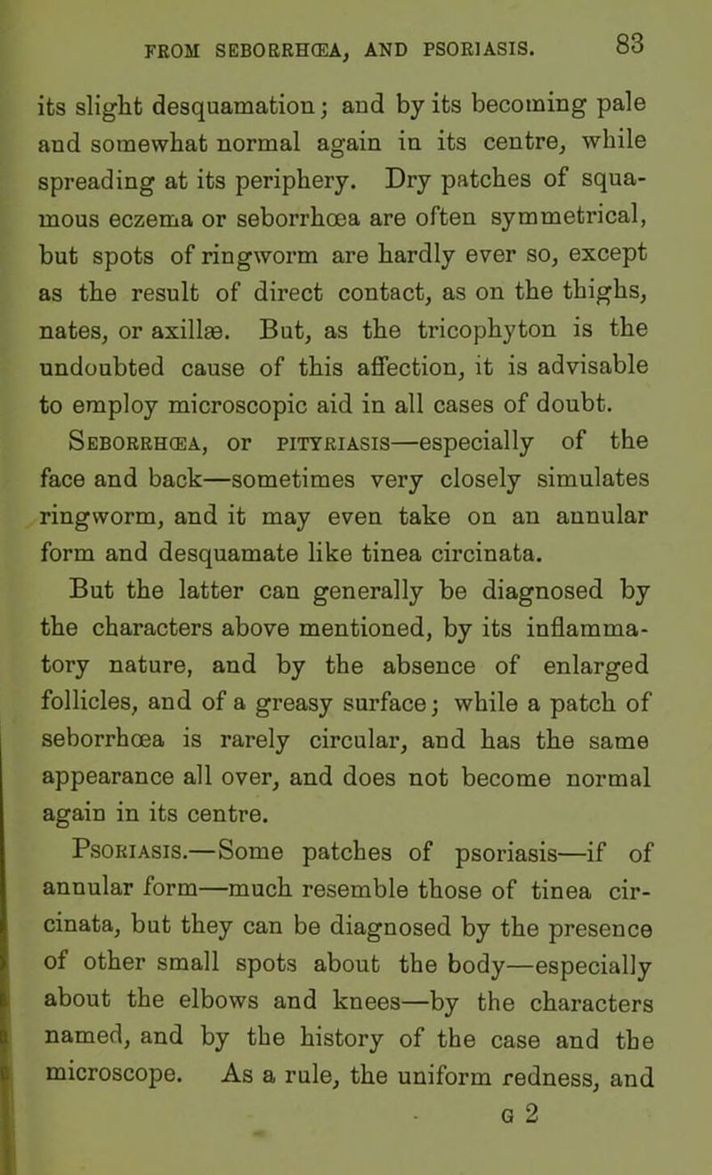 its slight desquamation; and by its becoming pale and somewhat normal again in its centre^ while spreading at its periphery. Dry patches of squa- mous eczema or seborrhoea are often symmetrical, but spots of ringworm are hardly ever so, except as the result of direct contact, as on the thighs, nates, or axillrn. But, as the tricophyton is the undoubted cause of this affection, it is advisable to employ microscopic aid in all cases of doubt. Seborrhoea, or pityriasis—especially of the face and back—sometimes very closely simulates ringworm, and it may even take on an annular form and desquamate like tinea circinata. But the latter can generally be diagnosed by the characters above mentioned, by its inflamma- tory nature, and by the absence of enlarged follicles, and of a greasy surface; while a patch of seborrhoea is rarely circular, and has the same appearance all over, and does not become normal again in its centre. Psoriasis.—Some patches of psoriasis—if of annular form—much resemble those of tinea cir- cinata, but they can be diagnosed by the presence of other small spots about the body—especially about the elbows and knees—by the characters named, and by the history of the case and the microscope. As a rule, the uniform redness, and G 2