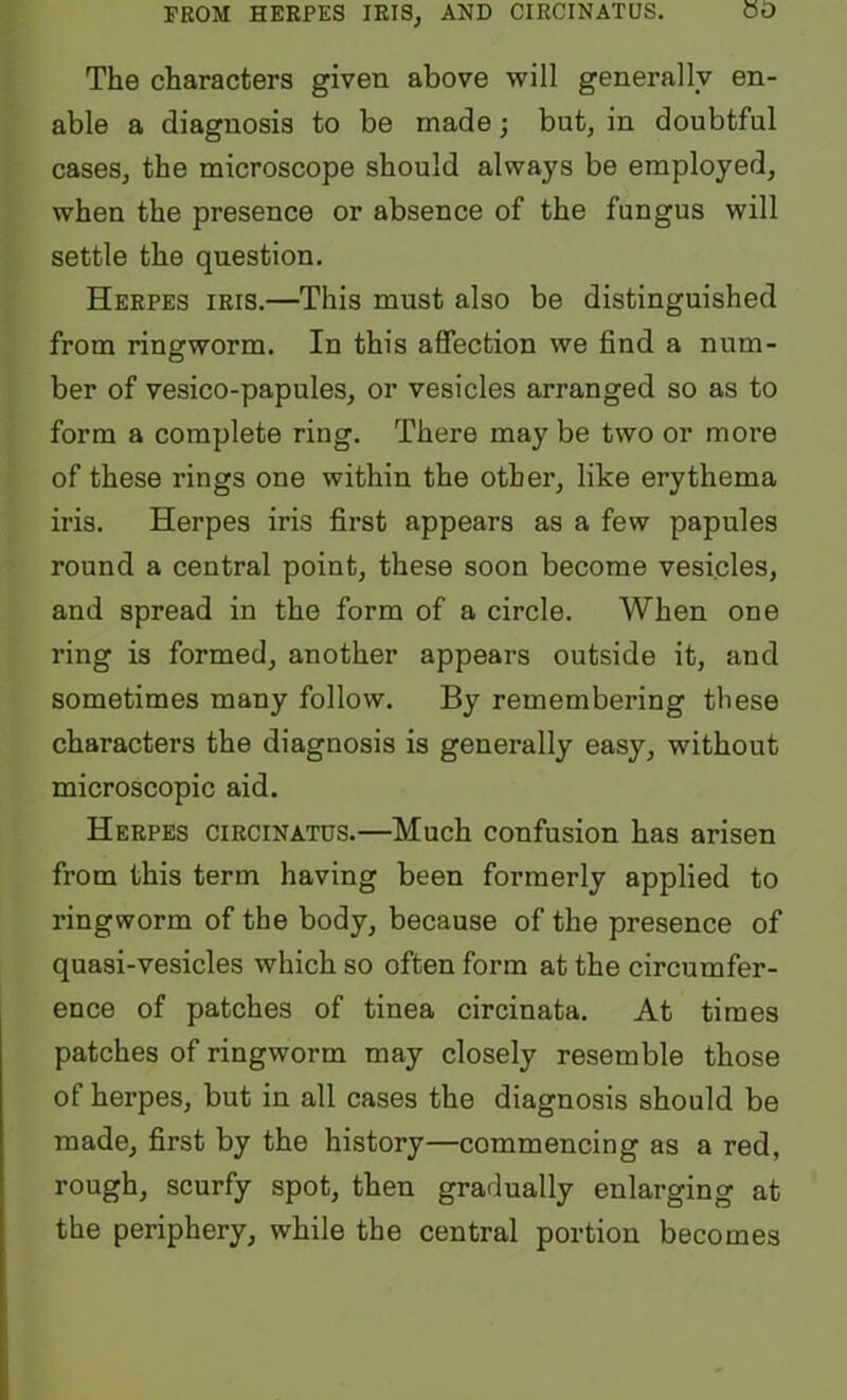 FROM HERPES IRIS^ AND CIRCINATUS. 00 The characters given above will generally en- able a diagnosis to be made; but, in doubtful cases, the microscope should always be employed, when the presence or absence of the fungus will settle the question. Herpes iris.—This must also be distinguished from ringworm. In this affection we find a num- ber of vesico-papules, or vesicles arranged so as to form a complete ring. There may be two or more of these rings one within the other, like erythema iris. Herpes iris first appears as a few papules round a central point, these soon become vesicles, and spread in the form of a circle. When one ring is formed, another appears outside it, and sometimes many follow. By remembering these characters the diagnosis is generally easy, without microscopic aid. Herpes circinatus.—Much confusion has arisen from this term having been formerly applied to ringworm of the body, because of the presence of quasi-vesicles which so often form at the circumfer- ence of patches of tinea circinata. At times patches of ringworm may closely resemble those of herpes, but in all cases the diagnosis should be made, first by the history—commencing as a red, rough, scurfy spot, then gradually enlarging at the periphery, while the central portion becomes