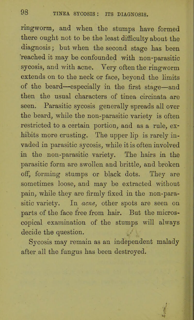 ringworm, and when the stumps have formed there ought not to be the least diflSculty about the diagnosis; but when the second stage has been 'reached it may be confounded with non-parasitic sycosis, and with acne. Very often the ringworm extends on to the neck or face, beyond the limits of the beard—especially in the first stage—and then the usual characters of tinea circinata are seen. Parasitic sycosis generally spreads all over the beard, while the non-parasitic variety is often restricted to a certain portion, and as a rule, ex- hibits more crusting. The upper lip is rarely in- vaded in parasitic sycosis, while it is often involved in the non-parasitic variety. The hairs in the parasitic form are swollen and brittle, and broken off, forming stumps or black dots. They are sometimes loose, and may be extracted without pain, while they are firmly fixed in the non-para- sitic variety. In acne, other spots are seen on parts of the face free from hair. But the micros- copical examination of the stumps will always decide the question. Sycosis may remain as an independent malady after all the fungus has been destroyed. ■(