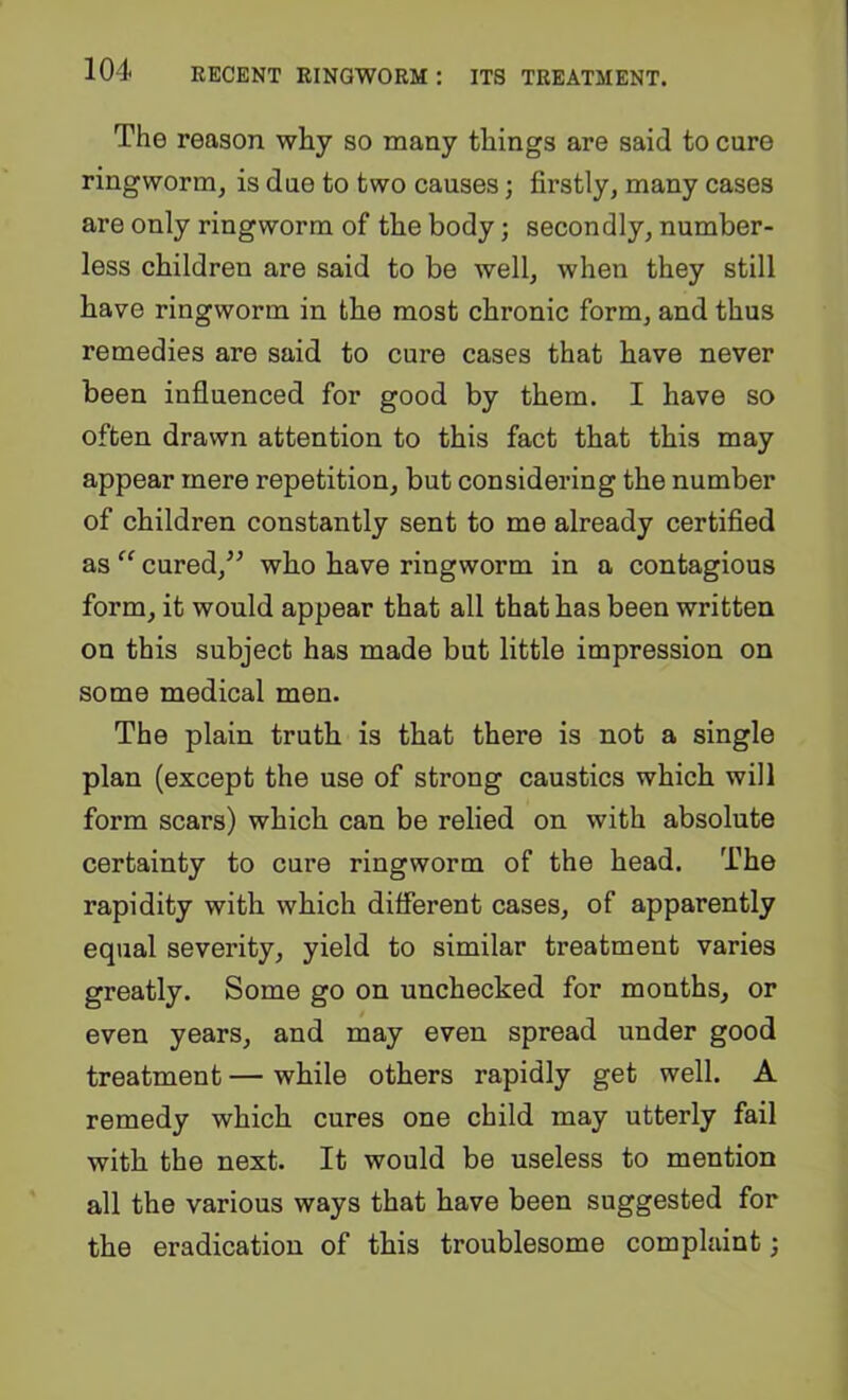 The reason why so many things are said to cure ringworm, is due to two causes; firstly, many cases are only ringworm of the body; secondly, number- less children are said to be well, when they still have ringworm in the most chronic form, and thus remedies are said to cure cases that have never been influenced for good by them. I have so often drawn attention to this fact that this may appear mere repetition, but considering the number of children constantly sent to me already certified as “ cured,^^ who have ringworm in a contagious form, it would appear that all that has been written on this subject has made but little impression on some medical men. The plain truth is that there is not a single plan (except the use of strong caustics which will form scars) which can be relied on with absolute certainty to cure ringworm of the head. The rapidity with which different cases, of apparently equal severity, yield to similar treatment varies greatly. Some go on unchecked for months, or even years, and may even spread under good treatment — while others rapidly get well. A remedy which cures one child may utterly fail with the next. It would be useless to mention all the various ways that have been suggested for the eradication of this troublesome complaint;