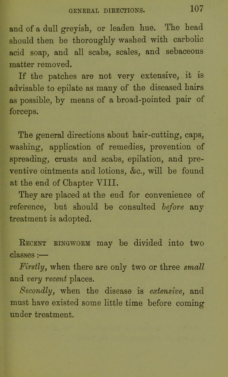 GENERAL DIRECTIONS. and of a dull greyish, or leaden hue. The head should then be thoroughly washed with carbolic acid soap, and all scabs, scales, and sebaceous matter removed. If the patches are not very extensive, it is advisable to epilate as many of the diseased hairs as possible, by means of a broad-pointed pair of forceps. The general directions about hair-cutting, caps, washing, application of remedies, prevention of spreading, crusts and scabs, epilation, and pre- ventive ointments and lotions, &c., will be found at the end of Chapter YIII. They are placed at the end for convenience of reference, but should be consulted before any treatment is adopted. Eecbnt ringworm may be divided into two classes:— Firstly, when there are only two or three small and very rec&tit places. Secondly, when the disease is extensive, and must have existed some little time before coming under treatment.