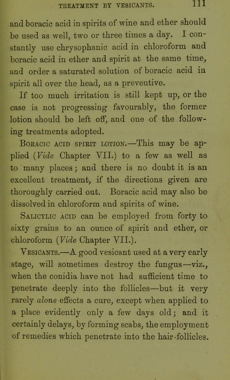 and boracic acid in spirits of wine and ether should be used as well, two or three times a day. I con- stantly use chrysophanic acid in chloroform and boracic acid in ether and spirit at the same time, and order a saturated solution of boracic acid in spirit all over the head, as a preventive. If too much irritation is still kept up, or the case is not progressing favourably, the former lotion should be left off, and one of the follow- ing treatments adopted. Boracic acid spirit lotion.—This may be ap- plied [Vide Chapter VII.) to a few as well as to many places; and there is no doubt it is an excellent treatment, if the directions given are thoroughly carried out. Boracic acid may also be dissolved in chloroform and spirits of wine. Salicylic acid can be employed from forty to sixty grains to an ounce of spirit and ether, or chloroform {Vide Chapter VII.). Vesicants.—A good vesicant used at a very early stage, will sometimes destroy the fungus—viz., when the conidia have not had sufficient time to penetrate deeply into the follicles—but it very rarely alone effects a cure, except when applied to a place evidently only a few days old; and it certainly delays, by forming scabs, the employment of remedies which penetrate into the hair-follicles.