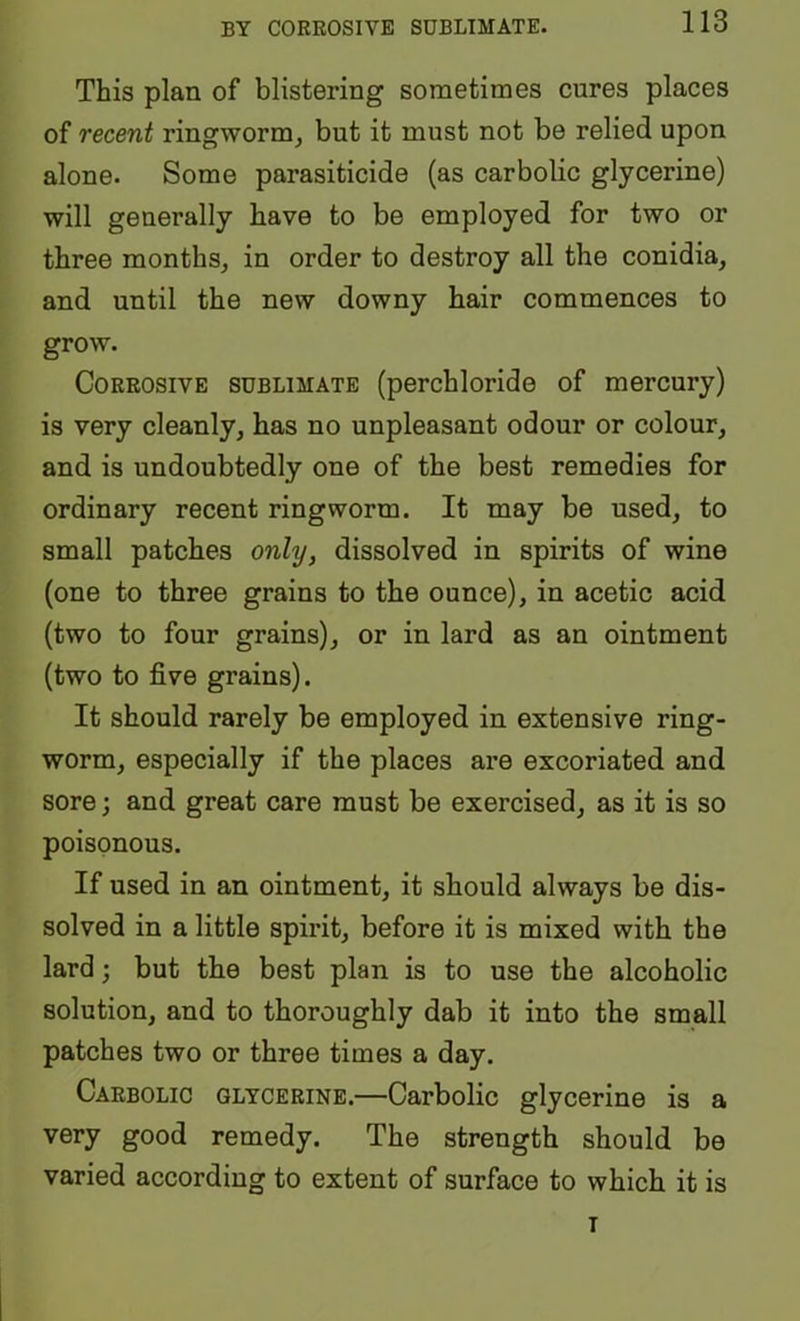 BY CORROSIVE SUBLIMATE. This plan of blistering sometimes cures places of recent ringworm^ but it must not be relied upon alone. Some parasiticide (as carbolic glycerine) will generally have to be employed for two or three months,, in order to destroy all the conidia, and until the new downy hair commences to grow. Corrosive sublimate (perchloride of mercury) is very cleanly^ has no unpleasant odour or colour, and is undoubtedly one of the best remedies for ordinary recent ringworm. It may be used, to small patches only, dissolved in spirits of wine (one to three grains to the ounce), in acetic acid (two to four grains), or in lard as an ointment (two to five grains). It should rarely be employed in extensive ring- worm, especially if the places are excoriated and sore; and great care must be exercised, as it is so poisonous. If used in an ointment, it should always be dis- solved in a little spirit, before it is mixed with the lard; but the best plan is to use the alcoholic solution, and to thoroughly dab it into the small patches two or three times a day. Carbolic glycerine.—Carbolic glycerine is a very good remedy. The strength should be varied according to extent of surface to which it is T