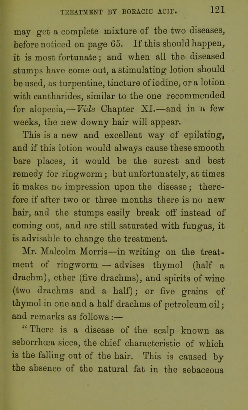 may get a complete mixture of the two diseases, before noticed on page 65. If this should happen, it is most fortunate; and when all the diseased stumps have come out, a stimulating lotion should be used, as turpentine, tincture of iodine, or a lotion with cantharides, similar to the one recommended for alopecia,— Vide Chapter XI.—and in a few weeks, the new downy hair will appear. This is a new and excellent way of epilating, and if this lotion would always cause these smooth bare places, it would be the surest and best remedy for ringworm; but unfortunately, at times it makes no impression upon the disease; there- fore if after two or three months there is no new hair, and the stumps easily break off instead of coming out, and are still saturated with fungus, it is advisable to change the treatment. Mr. Malcolm Morris—in writing on the treat- ment of ringworm — advises thymol (half a drachm), ether (five drachms), and spirits of wine (two drachms and a half); or five grains of thymol in one and a half drachms of petroleum oil; and remarks as follows :— There is a disease of the scalp known as seborrhoea sicca, the chief characteristic of which is the falling out of the hair. This is caused by the absence of the natural fat in the sebaceous