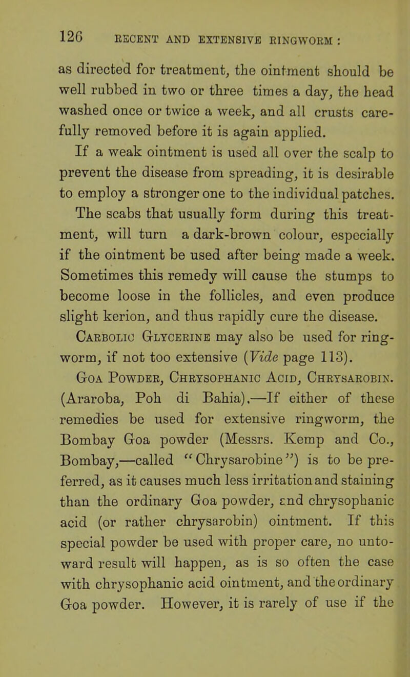 as directed for treatment, the ointment should be well rubbed in two or three times a day, the head washed once or twice a week, and all crusts care- fully removed befoi*e it is again applied. If a weak ointment is used all over the scalp to prevent the disease from spreading, it is desirable to employ a stronger one to the individual patches. The scabs that usually form during this treat- ment, will turn a dark-brown colour, especially if the ointment be used after being made a week. Sometimes this remedy will cause the stumps to become loose in the follicles, and even produce slight kerion, and thus rapidly cure the disease. Carbolic G-lycerine may also be used for ring- worm, if not too extensive {Vide page 113). Goa Powder, Chrysophanic Acid, Chrysarobin. (Araroba, Poh di Bahia).—If either of these remedies be used for extensive ringworm, the Bombay Goa powder (Messrs. Kemp and Co., Bombay,—called “ Chrysarobine ”) is to be pre- ferred, as it causes much less irritation and staining than the ordinary Goa powder, and chrysophanic acid (or rather chrysarobin) ointment. If this special powder be used with proper care, no unto- ward result will happen, as is so often the case with chrysophanic acid ointment, and the ordinary Goa powder. However, it is rarely of use if the