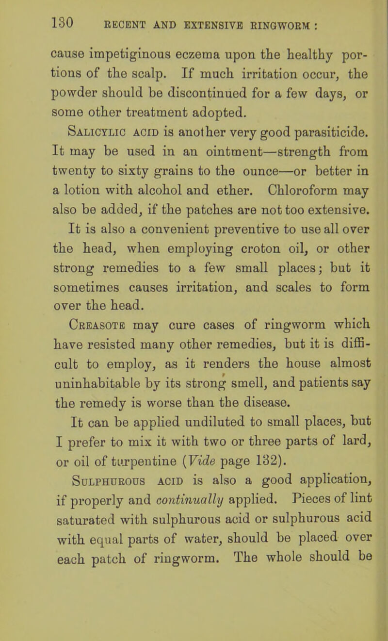 cause impetiginous eczema upon the healthy por- tions of the scalp. If much irritation occur, the powder should be discontinued for a few days, or some other treatment adopted. Salicylic acid is another very good parasiticide. It may be used in an ointment—strength from twenty to sixty grains to the ounce—or better in a lotion with alcohol and ether. Chloroform may also be added, if the patches are not too extensive. It is also a convenient preventive to use all over the head, when employing croton oil, or other strong remedies to a few small places; but it sometimes causes irritation, and scales to form over the head. Creasotb may cure cases of ringworm which have resisted many other remedies, but it is diflS- cult to employ, as it renders the house almost uninhabitable by its strong smell, and patients say the remedy is worse than the disease. It can be applied undiluted to small places, but I prefer to mix it with two or three parts of lard, or oil of turpentine {Vide page 132). Sulphurous acid is also a good application, if properly and continually applied. Pieces of lint saturated with sulphurous acid or sulphurous acid with equal parts of water, should be placed over each patch of ringworm. The whole should be