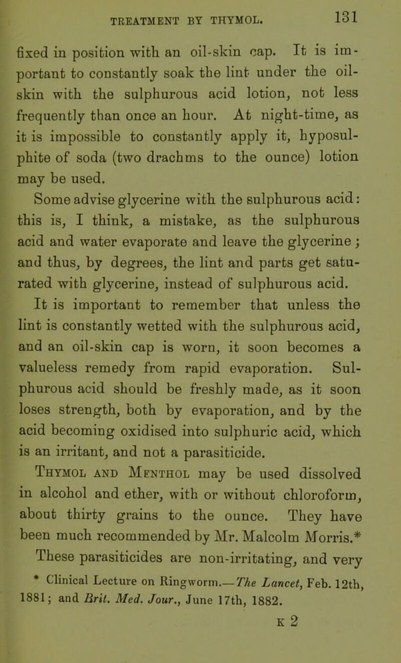 TREATMENT BY THYMOL. fixed in position with an oil-skin cap. It is im- portant to constantly soak the lint under the oil- skin with the sulphurous acid lotion, not less frequently than once an hour. At night-time, as it is impossible to constantly apply it, hyposul- phite of soda (two drachms to the ounce) lotion may be used. Some advise glycerine with the sulphurous acid: this is, I think, a mistake, as the sulphurous acid and water evaporate and leave the glycerine ; and thus, by degrees, the lint and parts get satu- rated with glycerine, instead of sulphurous acid. It is important to remember that unless the lint is constantly wetted with the sulphurous acid, and an oil-skin cap is worn, it soon becomes a valueless remedy from rapid evaporation. Sul- phurous acid should be freshly made, as it soon loses strength, both by evaporation, and by the acid becoming oxidised into sulphuric acid, which is an irritant, and not a parasiticide. Thymol and Menthol may be used dissolved in alcohol and ether, with or without chloroform, about thirty grains to the ounce. They have been much recommended by Mr. Malcolm Morris.* These parasiticides are non-irritating, and very * Clinical Lecture on Ringworm.— The Lancet, Feb. 12th, 1881; and Bril. Med. Jour., June 17th, 1882.