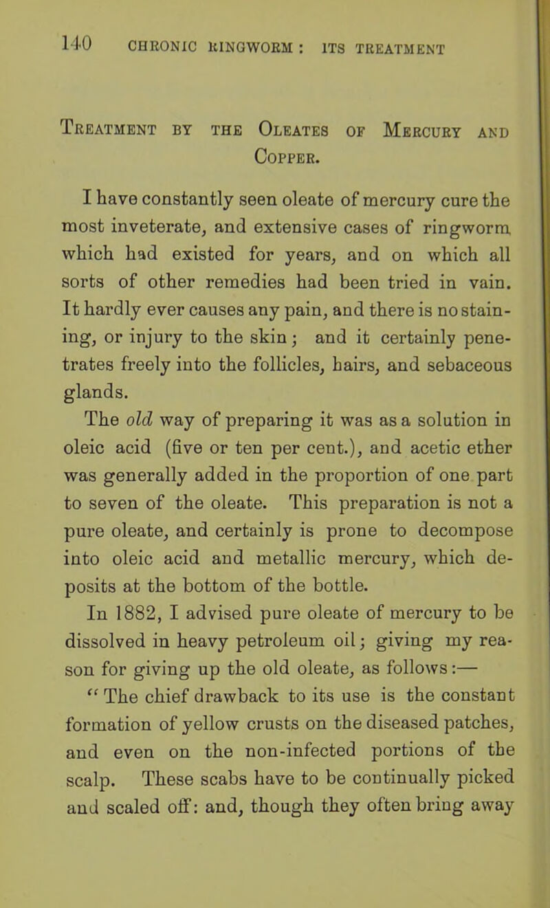 Treatment by the Oleates of Mercury and Copper. I have constantly seen oleate of mercury cure the most inveterate, and extensive cases of ringworm which had existed for years, and on which all sorts of other remedies had been tried in vain. It hardly ever causes any pain, and there is no stain- ing, or injury to the skin; and it certainly pene- trates freely into the follicles, hairs, and sebaceous glands. The old way of preparing it was as a solution in oleic acid (five or ten per cent.), and acetic ether was generally added in the proportion of one part to seven of the oleate. This preparation is not a pure oleate, and certainly is prone to decompose into oleic acid and metallic mercury, which de- posits at the bottom of the bottle. In 1882, I advised pure oleate of mercury to be dissolved in heavy petroleum oil; giving my rea- son for giving up the old oleate, as follows:— The chief drawback to its use is the constant formation of yellow crusts on the diseased patches, and even on the non-infected portions of the scalp. These scabs have to be continually picked and scaled off: and, though they often bring away