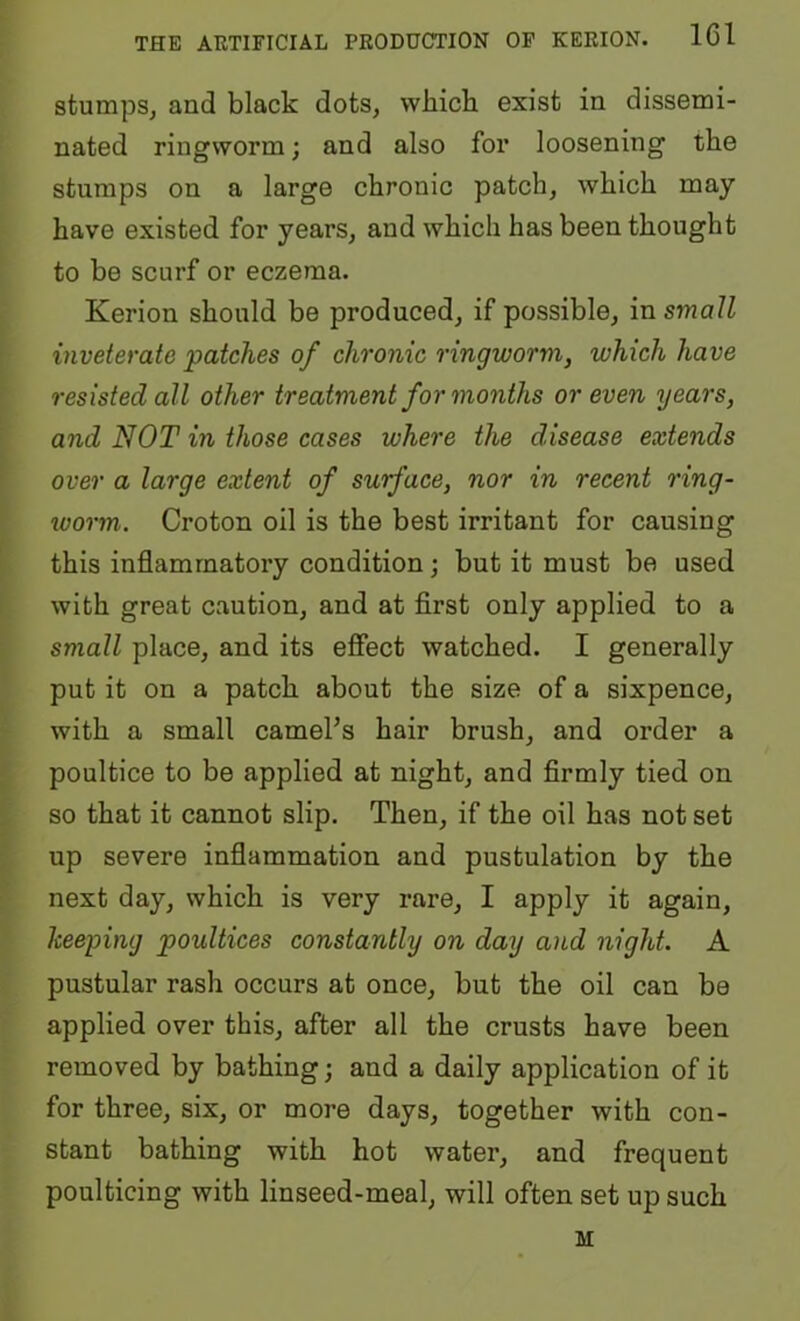 stumps, and black dots, which exist in dissemi- nated ringworm; and also for loosening the stumps on a large chronic patch, which may have existed for years, and which has been thought to be scurf or eczema. Kerion should be produced, if possible, in small inveterate 'patches of chronic ringworm, which have resisted all other treatment for months or even years, and NOT in those cases where the disease extends over a large extent of surface, nor in recent ring- worm. Croton oil is the best irritant for causing this inflammatory condition; but it must be used with great caution, and at first only applied to a small place, and its efiect watched. I generally put it on a patch about the size of a sixpence, with a small camel’s hair brush, and order a poultice to be applied at night, and firmly tied on so that it cannot slip. Then, if the oil has not set up severe inflammation and pustulation by the next day, which is very rare, I apply it again, keeping poultices constantly on day and night. A pustular rash occurs at once, but the oil can be applied over this, after all the crusts have been removed by bathing; and a daily application of it for three, six, or more days, together with con- stant bathing with hot water, and frequent poulticing with linseed-meal, will often set up such