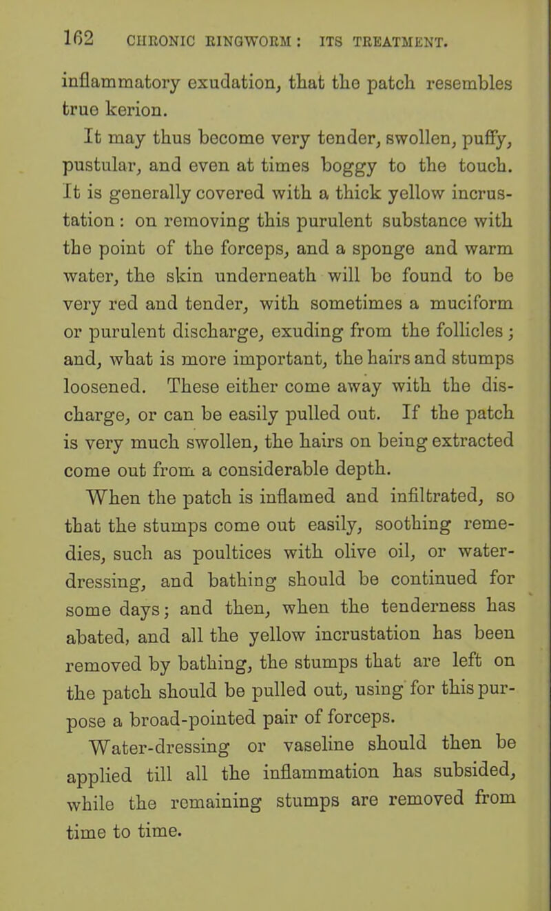 inflammatory exuclationj that tlio patch resembles true kerion. It may thus become very tender, swollen, puffy, pustular, and even at times boggy to the touch. It is generally covered with a thick yellow incrus- tation : on removing this purulent substance with the point of the forceps, and a sponge and warm water, the skin underneath will bo found to be very red and tender, with sometimes a muciform or purulent discharge, exuding from the follicles ; and, what is more important, the hairs and stumps loosened. These either come away with the dis- charge, or can be easily pulled out. If the patch is very much swollen, the hairs on being extracted come out from a considerable depth. When the patch is inflamed and infiltrated, so that the stumps come out easily, soothing reme- dies, such as poultices with olive oil, or water- dressing, and bathing should be continued for some days j and then, when the tenderness has abated, and all the yellow incrustation has been removed by bathing, the stumps that are left on the patch should be pulled out, using for this pur- pose a broad-pointed pair of forceps. Water-dressing or vaseline should then be applied till all the inflammation has subsided, while the remaining stumps are removed from time to time.