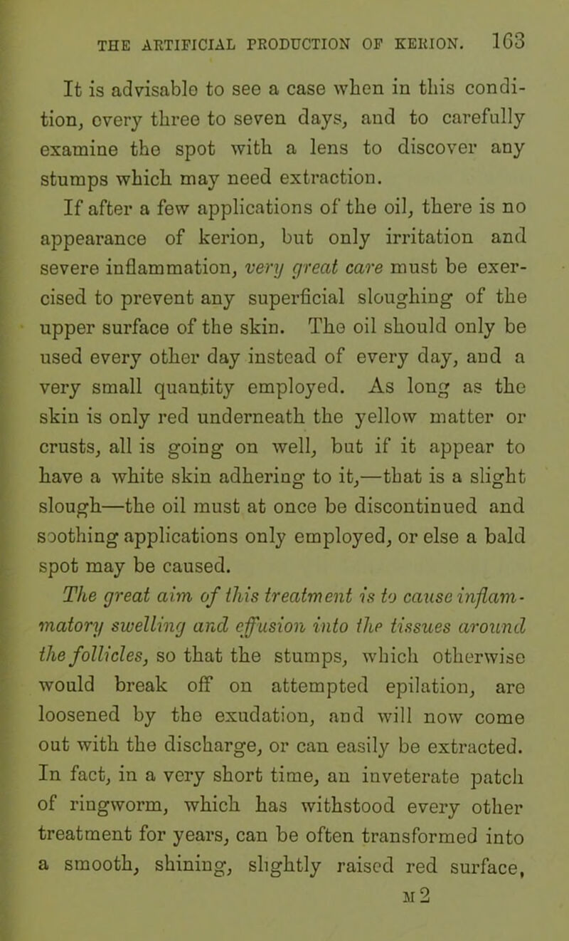 It is advisable to see a case when in this condi- tion, every three to seven days, and to carefully examine the spot with a lens to discover any stumps which may need extraction. If after a few applications of the oil, there is no appearance of kerion, but only irritation and severe inflammation, very great care must be exer- cised to prevent any superficial sloughing of the upper surface of the skin. The oil should only be used every other day instead of every day, and a very small quantity employed. As long as the skin is only red underneath the yellow matter or crusts, all is going on well, but if it appear to have a white skin adhering to it,—that is a slight slough—the oil must at once be discontinued and soothing applications only employed, or else a bald spot may be caused. The great aim of this treatment is to cause mflam- matory swelling and effusion into the tissues around the follicles, so that the stumps, which otherwise would break off on attempted epilation, are loosened by the exudation, and will now come out with the discharge, or can easily be extracted. In fact, in a very short time, an inveterate patch of ringworm, which has withstood every other treatment for years, can be often transformed into a smooth, shining, slightly raised red surface, m2