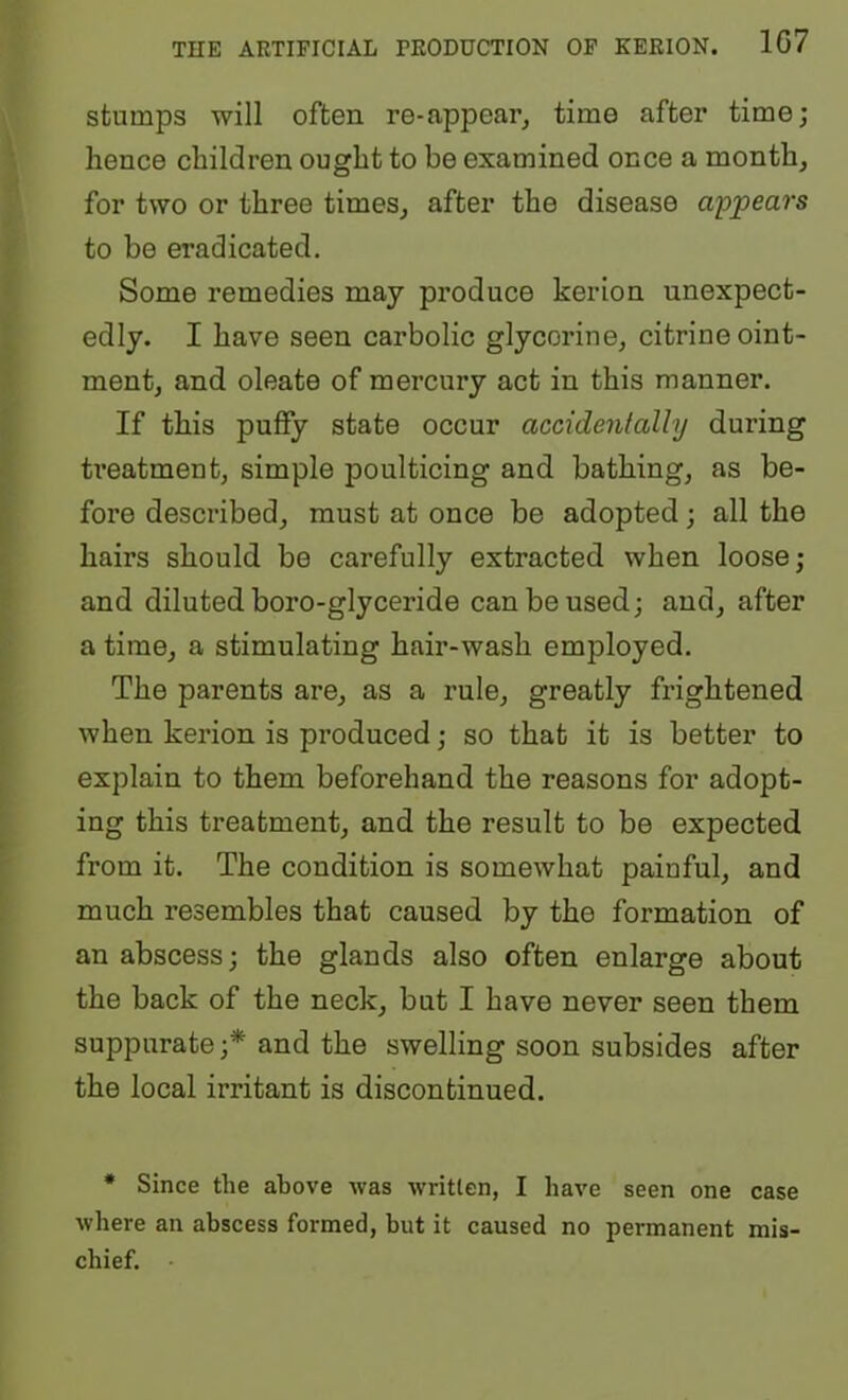 stumps will often re-appearj time after time; hence children ought to be examined once a month, for two or three times, after the disease appears to be eradicated. Some remedies may produce kerion unexpect- edly. I have seen carbolic glycerine, citrine oint- ment, and oleate of mercury act in this manner. If this puffy state occur accidentally during treatment, simple poulticing and bathing, as be- fore described, must at once be adopted; all the hairs should be carefully extracted when loose; and diluted boro-glyceride can be used; and, after a time, a stimulating hair-wash employed. The parents are, as a rule, greatly frightened when kerion is produced; so that it is better to explain to them beforehand the reasons for adopt- ing this treatment, and the result to be expected from it. The condition is somewhat painful, and much resembles that caused by the formation of an abscess; the glands also often enlarge about the back of the neck, but I have never seen them suppurate;* and the swelling soon subsides after the local irritant is discontinued. • Since the above was written, I have seen one case where an abscess formed, but it caused no permanent mis- chief.