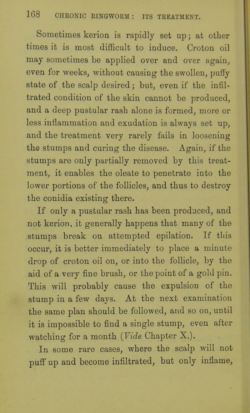 Sometimes kerion is rapidly set up; at other times it is most difficult to induce. Croton oil may sometimes be applied over and over again, even for weeks, without causing the swollen, puffy state of the scalp desired; but, even if the infil- trated condition of the skin cannot be produced, and a deep pustular rash alone is formed, more or less inflammation and exudation is always set up, and the treatment very rarely fails in loosening the stumps and curing the disease. Again, if the stumps are only partially removed by this treat- ment, it enables the oleate to penetrate into the lower portions of the follicles, and thus to destroy the conidia existing there. If only a pustular rash has been produced, and not kerion. it generally happens that many of the stumps break on attempted epilation. If this occur, it is better immediately to place a minute drop of croton oil on, or into the follicle, by the aid of a very fine brush, or the point of a gold pin. This will probably cause the expulsion of the stump in a few days. At the next examination the same plan should be followed, and so on, until it is impossible to find a single stump, even after watching for a month {Vide Chapter X.). In some rare cases, where the scalp will not puff up and become infiltrated, but only inflame.