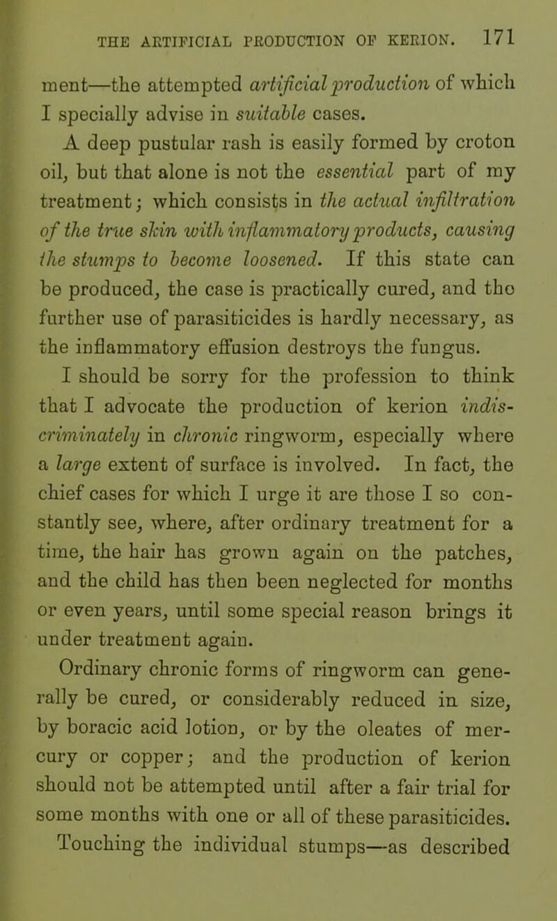 ment—the attempted artificial ‘production of which I specially advise in suitable cases. A deep pustular rash is easily formed by croton oilj but that alone is not the essential part of my treatment; which consists in the achial infiltration of the true shin ‘with inflammatory products, causing the shmps to become loosened. If this state can be produced^ the case is practically cured, and tho further use of parasiticides is hardly necessary, as the inflammatory effusion destroys the fungus. I should be sorry for the profession to think that I advocate the production of kerion indis- criminately in chronic ringworm, especially where a large extent of surface is involved. In fact, the chief cases for which I urge it are those I so con- stantly see, where, after ordinary treatment for a time, the hair has grown again on the patches, and the child has then been neglected for months or even years, until some special reason brings it under treatment again. Ordinary chronic forms of ringworm can gene- rally be cured, or considerably reduced in size, by boracic acid lotion, or by the oleates of mer- cury or copper; and the production of kerion should not be attempted until after a fair trial for some months with one or all of these parasiticides. Touching the individual stumps—as described