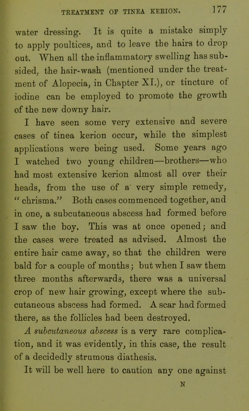 TREATMENT OP TINEA KEEION. water dressing. It is quite a mistake simply to apply poultices, and to leave the hairs to drop out. When all the inflammatory swelling has sub- sided. the hair-wash (mentioned under the treat- ment of Alopecia, in Chapter XL), or tincture of iodine can be employed to promote the growth of the new downy hair. I have seen some very extensive and severe cases of tinea kerion occur, while the simplest applications were being used. Some years ago I watched two young children—brothers—who had most extensive kerion almost all over their heads, from the use of a' very simple remedy, “ chrisma.^^ Both cases commenced together, and in one, a subcutaneous abscess had formed before I saw the boy. This was at once opened; and the cases were treated as advised. Almost the entire hair came away, so that the children were bald for a couple of months; but when I saw them three months afterwards, there was a universal crop of new hair growing, except where the sub- cutaneous abscess had formed. A scar had formed there, as the follicles had been destroyed. A subcutaneous abscess is a very rare complica- tion, and it was evidently, in this case, the result of a decidedly strumous diathesis. It will be well here to caution any one against N