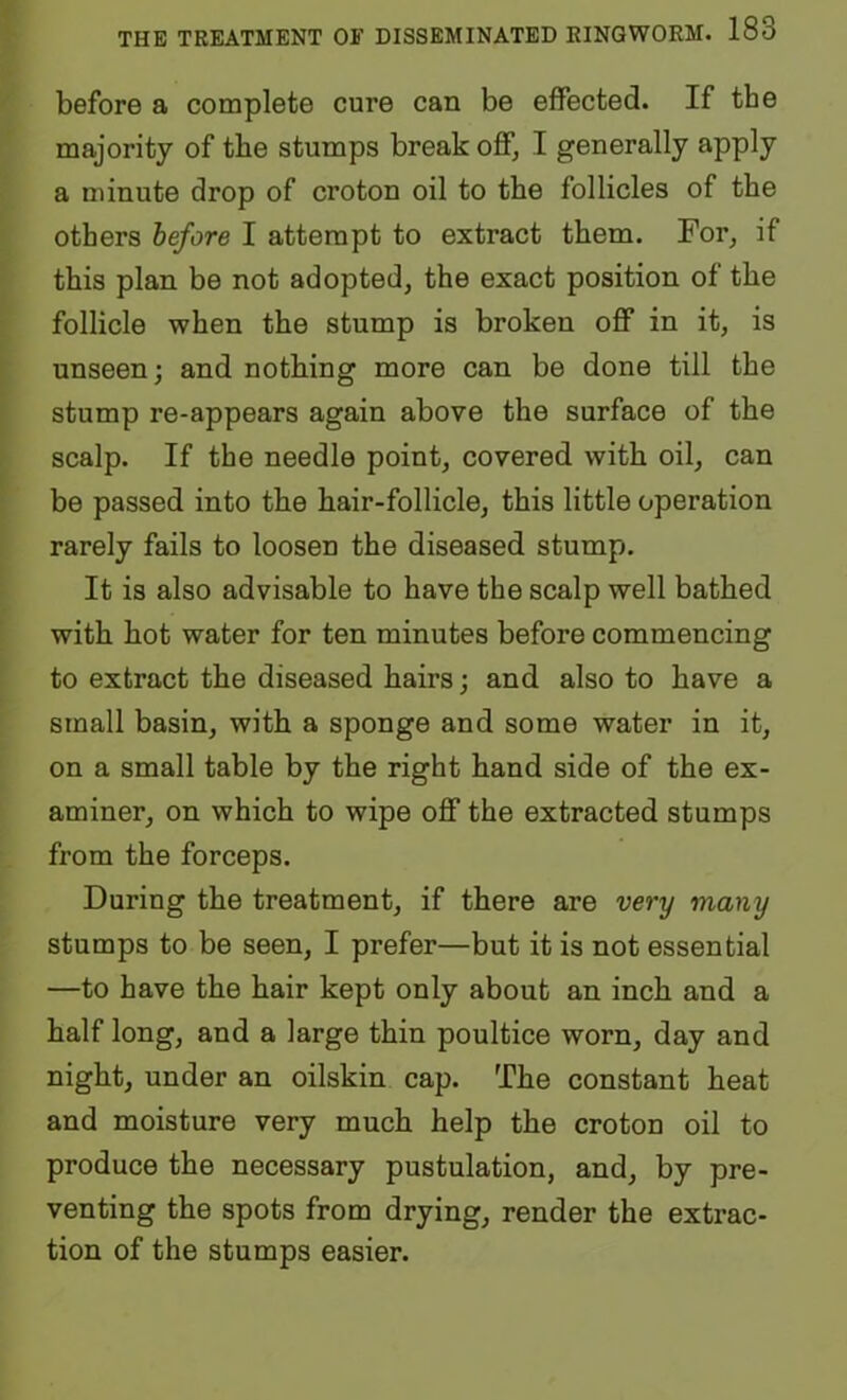 before a complete cure can be effected. If the majority of the stumps break oflfj I generally apply a minute drop of croton oil to the follicles of the others before I attempt to extract them. For^ if this plan be not adopted, the exact position of the follicle when the stump is broken off in it, is unseen; and nothing more can be done till the stump re-appears again above the surface of the scalp. If the needle point, covered with oil, can be passed into the hair-follicle, this little operation rarely fails to loosen the diseased stump. It is also advisable to have the scalp well bathed with hot water for ten minutes before commencing to extract the diseased hairs; and also to have a small basin, with a sponge and some water in it, on a small table by the right hand side of the ex- aminer, on which to wipe off the extracted stumps from the forceps. During the treatment, if there are very many stumps to be seen, I prefer—but it is not essential —to have the hair kept only about an inch and a half long, and a large thin poultice worn, day and night, under an oilskin cap. The constant heat and moisture very much help the croton oil to produce the necessary pustulation, and, by pre- venting the spots from drying, render the extrac- tion of the stumps easier.