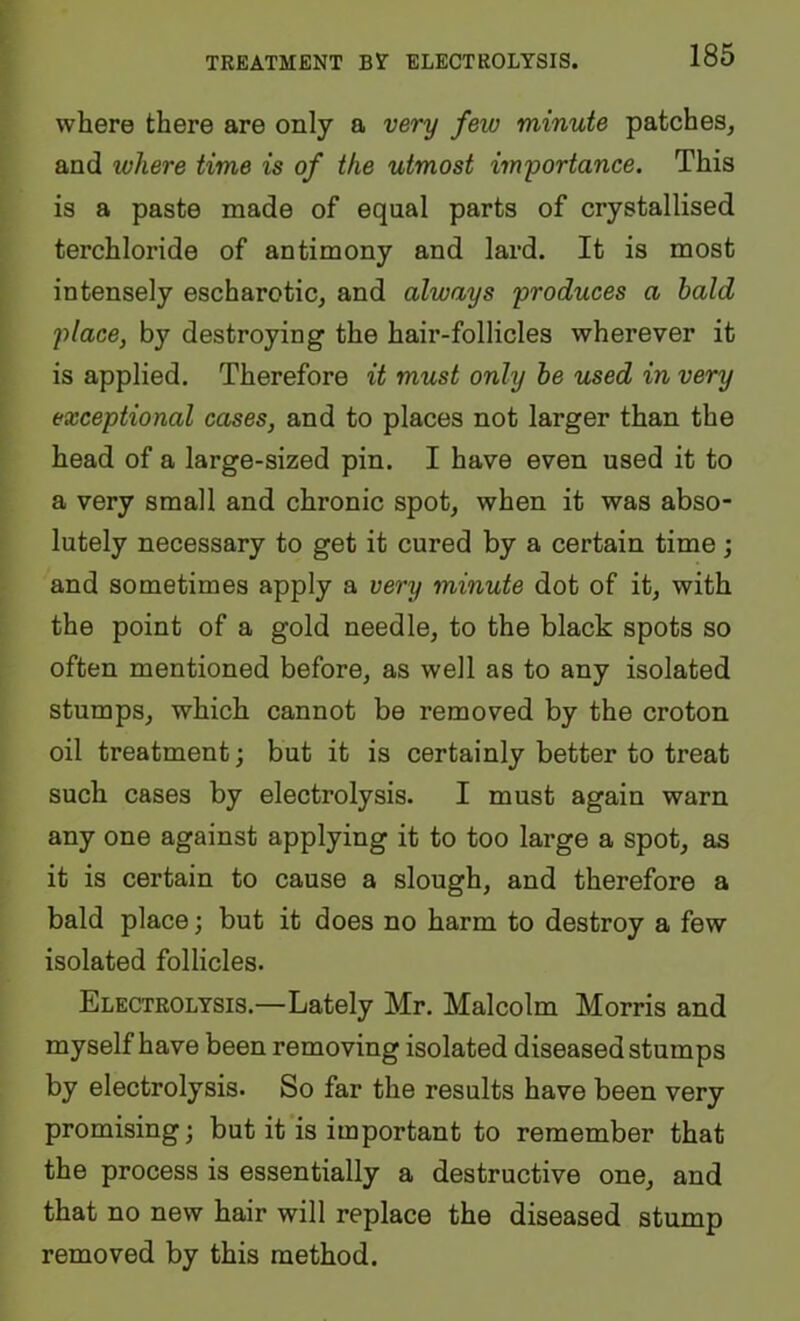 where there are only a very few minute patches, and where time is of the utmost importance. This is a paste made of equal parts of crystallised terchloride of antimony and lard. It is most intensely escharotic, and always produces a bald place, by destroying the hair-follicles wherever it is applied. Therefore it must only he used in very exceptional cases, and to places not larger than the head of a large-sized pin. I have even used it to a very small and chronic spot, when it was abso- lutely necessary to get it cured by a certain time; and sometimes apply a very minute dot of it, with the point of a gold needle, to the black spots so often mentioned before, as well as to any isolated stumps, which cannot be removed by the croton oil treatment; but it is certainly better to treat such cases by electrolysis. I must again warn any one against applying it to too large a spot, as it is certain to cause a slough, and therefore a bald place; but it does no harm to destroy a few isolated follicles. Electrolysis.—Lately Mr. Malcolm Morris and myself have been removing isolated diseased stumps by electrolysis. So far the results have been very promising; but it is important to remember that the process is essentially a destructive one, and that no new hair will replace the diseased stump removed by this method.