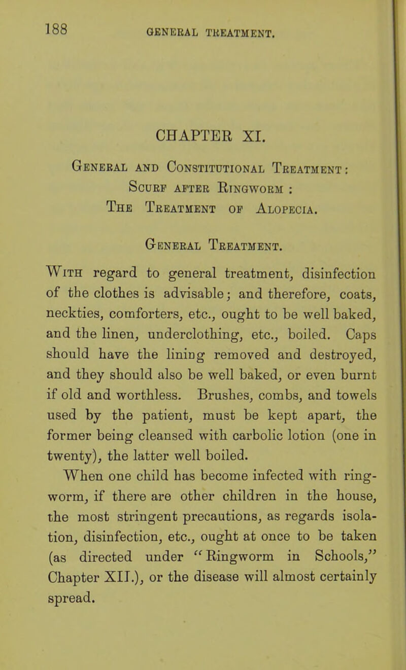 GENERAL TREATMENT. CHAPTER XI. General and Constitutional Treatment: Scurf after Ringworm : The Treatment op Alopecia. General Treatment. With regard to general treatment, disinfection of the clothes is advisable; and therefore, coats, neckties, comforters, etc., ought to be well baked, and the linen, underclothing, etc., boiled. Caps should have the lining removed and destroyed, and they should also be well baked, or even burnt if old and worthless. Brushes, combs, and towels used by the patient, must be kept apart, the former being cleansed with carbolic lotion (one in twenty), the latter well boiled. When one child has become infected with ring- worm, if there are other children in the house, the most stringent precautions, as regards isola- tion, disinfection, etc., ought at once to be taken (as directed under Ringworm in Schools,” Chapter XII.), or the disease will almost certainly spread.