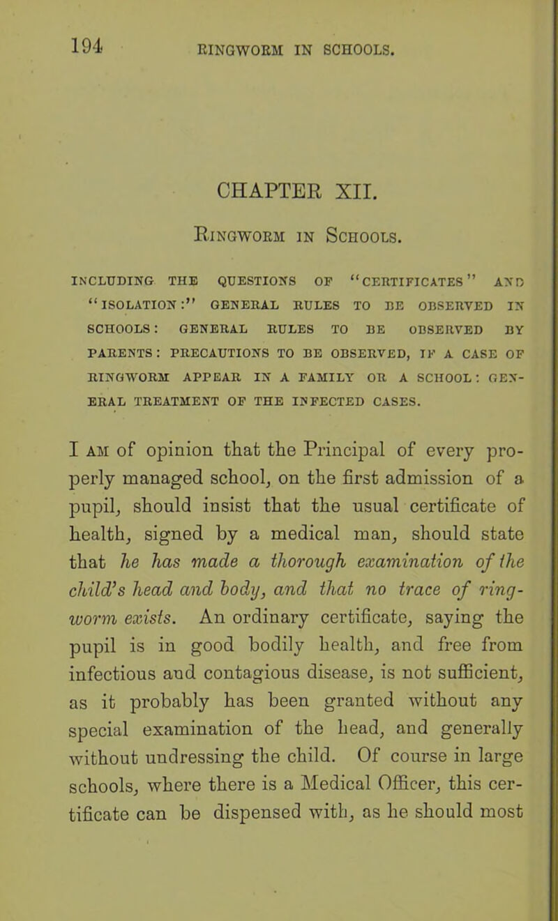 CHAPTER XII. Ringworm in Schools. INCLUDING THE QUESTIONS OF “CEUTIFICATES ” AND “isolation:” general RULES TO BE OBSERVED IN SCHOOLS : GENERAL RULES TO BE OBSERVED BY PARENTS: PRECAUTIONS TO BE OBSERVED, IF A CASE OF RINGWORM APPEAR IN A FAMILY OR A SCHOOL: GEN- ERAL TREATMENT OF THE INFECTED CASES. I AM of opinion that the Principal of every pro- perly managed school, on the first admission of a pupil, should insist that the usual certificate of health, signed by a medical man, should state that he has made a thorough examination of the child’s head and body, and that no trace of ring- worm exists. An ordinary certificate, saying the pupil is in good bodily health, and free from infectious and contagious disease, is not sufficient, as it probably has been granted without any special examination of the head, and generally without undressing the child. Of course in large schools, where there is a Medical Officer, this cer- tificate can be dispensed with, as he should most