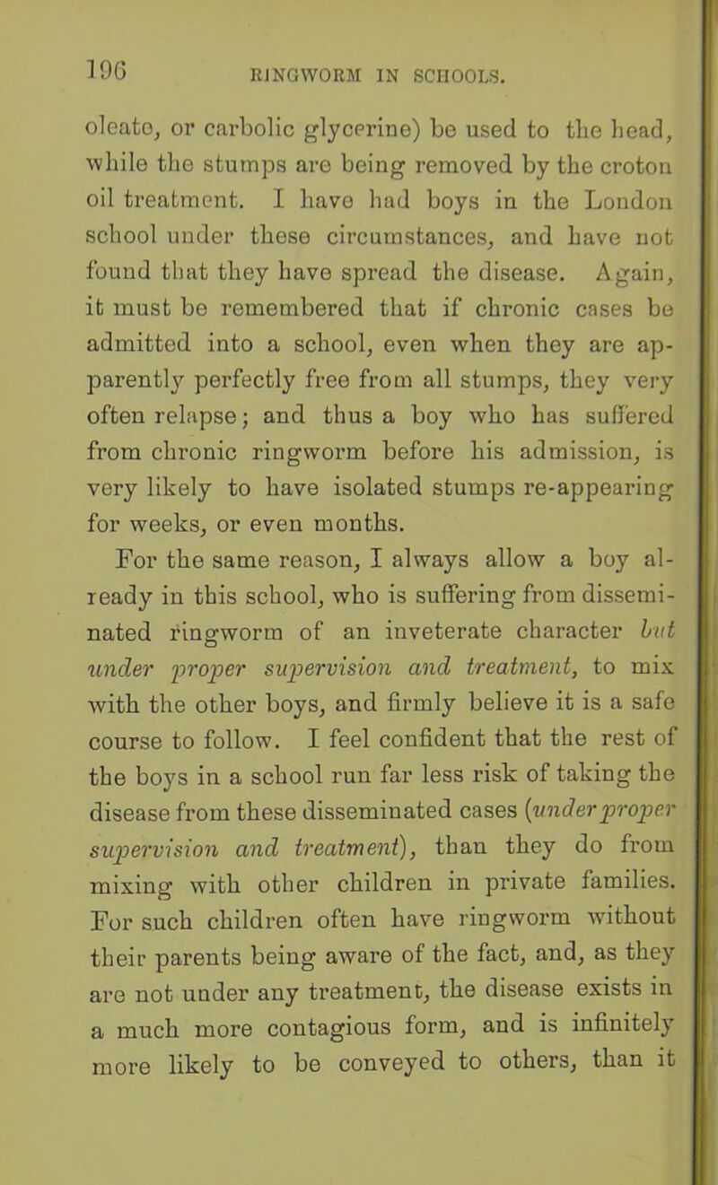 oleato, or carbolic glycerine) be used to the head, while the stumps are being removed by the croton oil treatment. I have had boys in the London school under these circumstances, and have not found that they have spread the disease. Again, it must be remembered that if chronic cases be admitted into a school, even when they are ap- parently perfectly free from all stumps, they very often relapse; and thus a boy who has suffered from chronic ringworm before his admission, is very likely to have isolated stumps re-appearing for weeks, or even months. For the same reason, I always allow a boy al- ready in this school, who is suffering from dissemi- nated fino-worm of an inveterate character hut O under proper supervision and treatment, to mix with the other boys, and firmly believe it is a safe course to follow. I feel confident that the rest of the boys in a school run far less risk of taking the disease from these disseminated cases {underproper sup>ervision and treatment), than they do from mixing with other children in private families. For such children often have ringworm without their parents being aware of the fact, and, as they are not under any treatment, the disease exists in a much more contagious form, and is infinitely more likely to be conveyed to others, than it