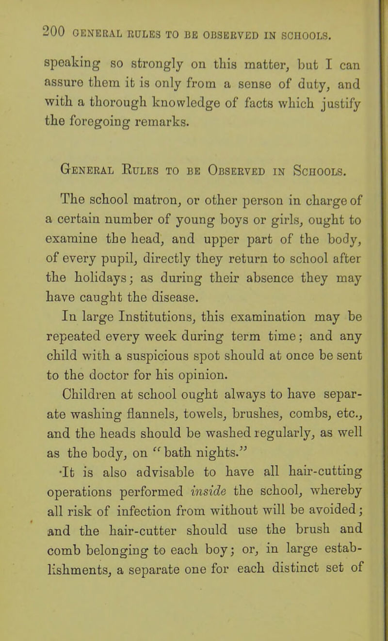 speaking so strongly on this matter, but I can assure them it is only from a sense of duty, and with a thorough knowledge of facts which justify the foregoing remarks. General Eules to be Observed in Schools. The school matron, or other person in charge of a certain number of young boys or girls, ought to examine the head, and upper part of the body, of every pupil, directly they return to school after the holidays; as during their absence they may have caught the disease. In large Institutions, this examination may be repeated every week during term time; and any child with a suspicious spot should at once be sent to the doctor for his opinion. Children at school ought always to have separ- ate washing flannels, towels, brushes, combs, etc., and the heads should be washed regularly, as well as the body, on ” bath nights.” •It is also advisable to have all hair-cutting operations performed inside the school, whereby all risk of infection from without will be avoided; and the hair-cutter should use the brush and comb belonging to each boy; or, in large estab- lishments, a separate one for each distinct set of