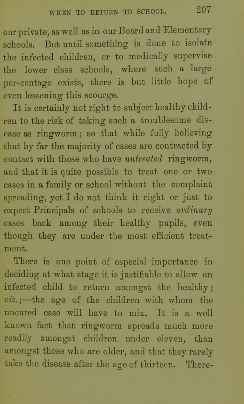 our private, as well as in our Board and Elementary scliools. But until something is done to isolate the infected children, or to medically supervise the lower class schools, where such a large per-centago exists, there is but little hope of even lessening this scourge. It is certainly not right to subject healthy child- ren to the risk of taking such a troublesome dis- ease as ringworm; so that while fully believing that by far the majority of cases are contracted by contact with those who have untreated ringworm, and that it is quite possible to treat one or two cases in a family or school without the complaint spreading, yet I do not think it right or just to expect Principals of schools to receive ordinary cases back among their healthy pupils, even though they are under the most efficient treat- ment. There is one point of especial importance in deciding at what stage it is justifiable to allow an infected child to return amongst the healthy; viz.;—the age of the children with whom the uncured case will have to mix. It is a well known fact that ringworm spreads much more readily amongst children under eleven, than amongst those who are older, and that they rarely take the disease after the age of thirteen. There-