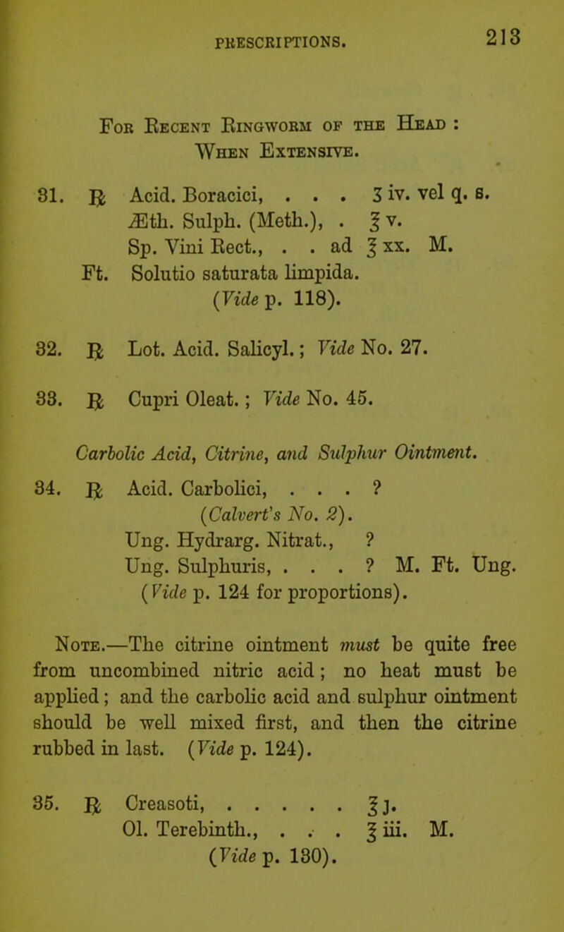 For Eecent Eingworm of the Head : When Extensive. 31. U Acid. Boracici, . . . 3 iv. vel q. s. iEtli. Sulph. (Moth.), . ^ V. Sp. Vini Eect., . . ad J xx. M. Ft. Solutio saturata limpida. (Fidep. 118). 32. U Lot- Acid. Salicyl.; Vide No. 27. 33. E; Cupri Oleat.; Vide No. 45. Carbolic Acid, Citrine, and Sulphur Ointment. 34. E Acid. Carbolici, . . . ? {Calvert's No. 2). Ung. Hydrarg. Nitrat., ? Ung. Sulphuris, . . . ? M. Ft. Ung. {Vide p. 124 for proportions). Note.—The citrine ointment must be quite free from uncombined nitric acid; no heat must be apphed; and the carbohc acid and sulphur ointment should be well mixed first, and then the citrine rubbed in last. {Vide p. 124). 35. E Creasoti, Jj. 01. Terebinth., . .• . ^ iii. M. (Fidep. 130).