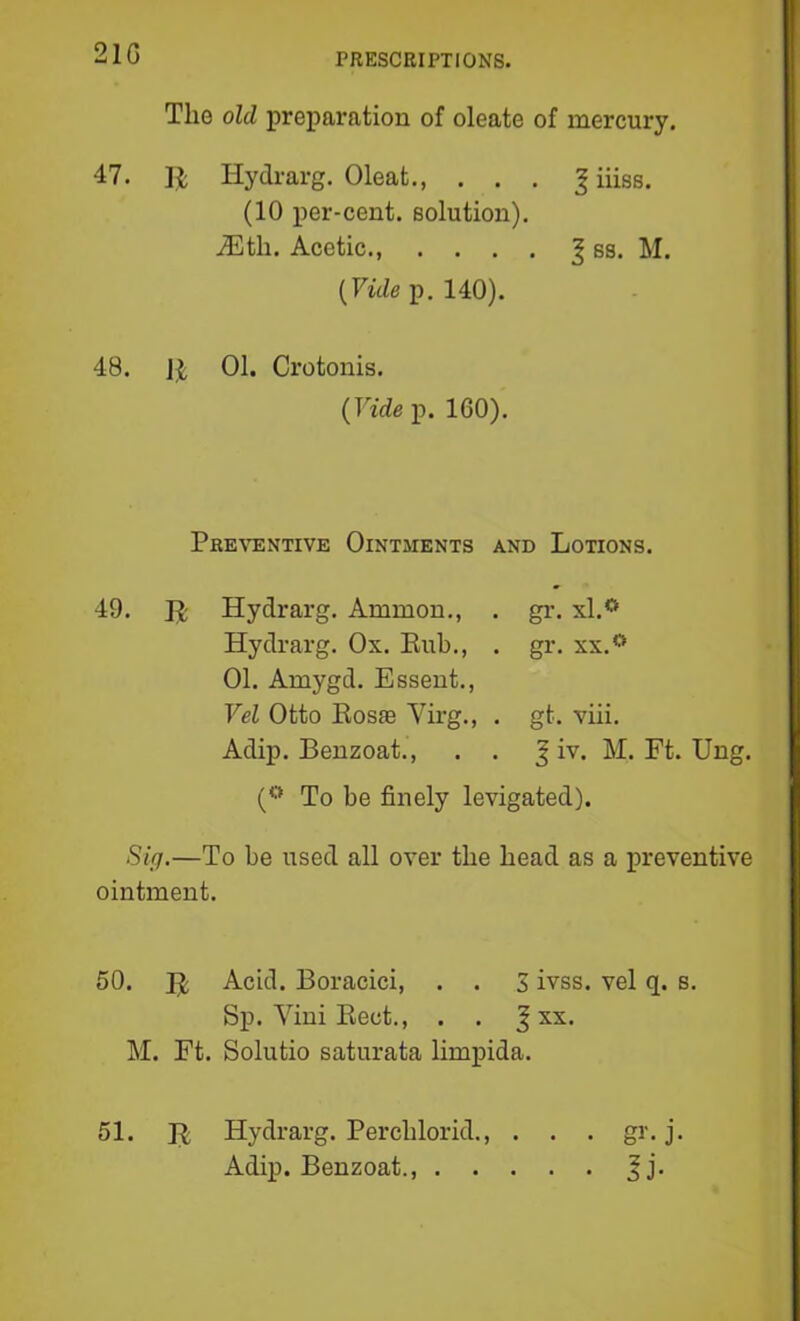 210 The old preparation of oleate of mercury. 47. II; Hydrarg. Oleat., . . . ^ iiiss. (10 per-cent, solution). iEth. Acetic., .... | ss. M. (FwZep. 140). 48. JJ 01. Crotonis. {Vide p. 160). Preventive Ointments and Lotions. 49. R Hydrarg. Ammon., Hydrarg. Ox. Eub., 01. Amygd. Essent., Vel Otto Eos® Virg., Adip. Benzoat., gr. xl.*^ gr, XX.** gt. viii. ^ iv. M. Ft. Ung. (** To be finely levigated). Sifi.—To be used all over the head as a preventive ointment. 50. E Acid. Boracici, . . S ivss. vel q. s. Sp. Vini Eect., . . f xx. M. Ft. Solutio saturata limpida. 51. E Hydrarg. Perchlorid., . . . gr. j- Adip. Benzoat.