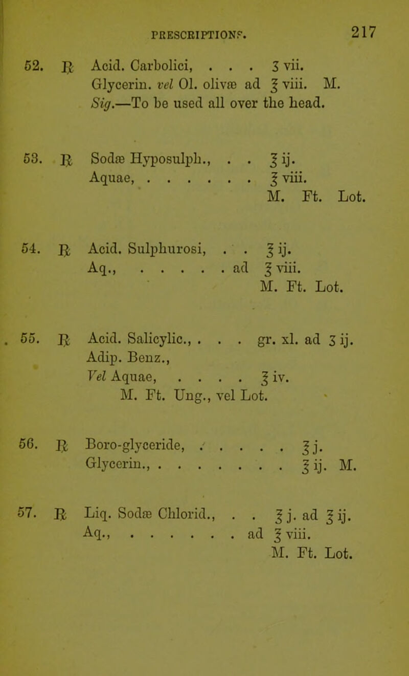 62. Acid. Carbolici, ... 3 vii. Glycerin, vd 01. olivre ad ^ viii. M. Sig.—To be used all over the head. 63. SodiB Hyposulph., . . J ij. Aquae, J viii. M. Ft. Lot. 64. Acid. Sulijhurosi, Aq • • ! ij- . ad J viii. M. Ft. Lot. 65. Acid. Salicylic., . . . gr. xl. ad 3 ij. Adip. Benz., Vel Aquae J iv. M. Ft. Ung., vel Lot. 66. Boro-glyceride, .' . . . . Jj. Glycerin., I ij. M. B Liq. Sodfe Chlorid., . . ^j. ad^ij. Aq., Ed ^ viii. M. Ft. Lot. 57.