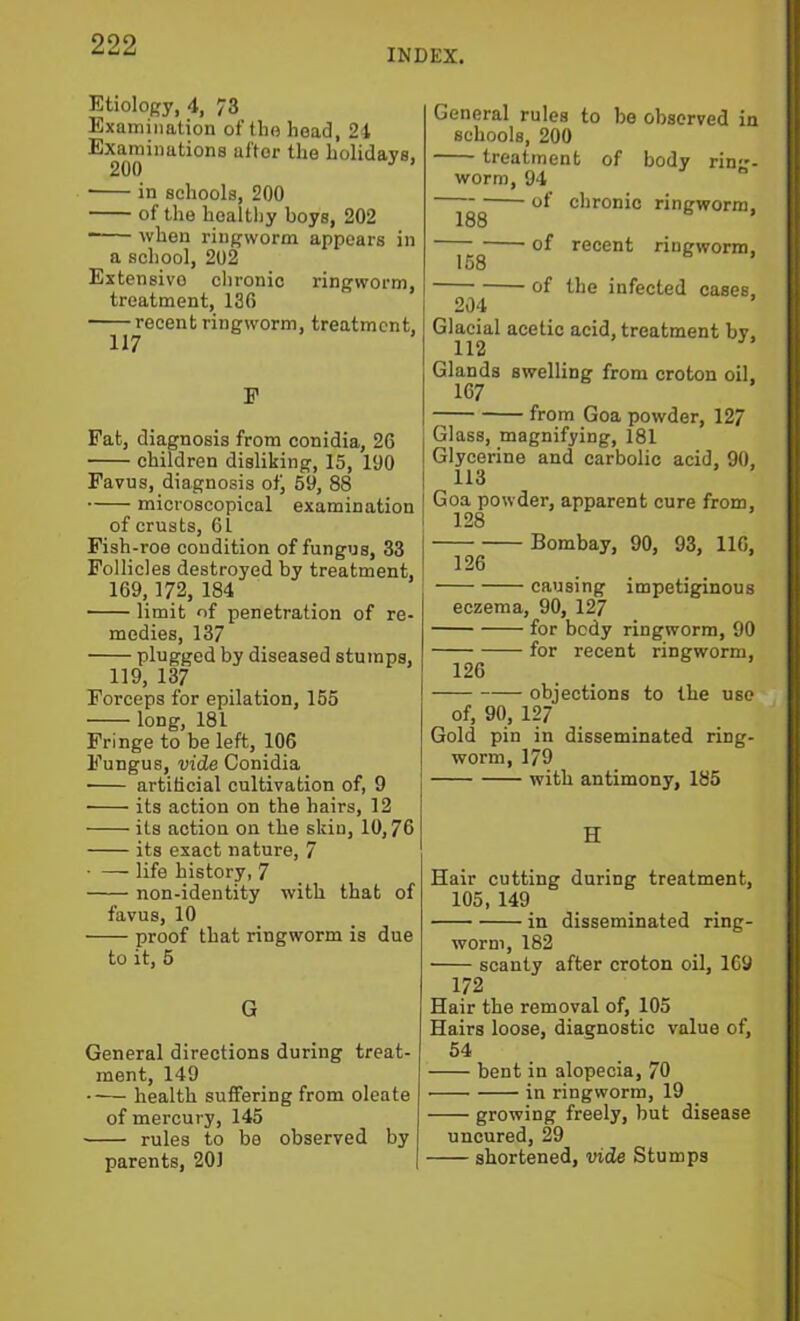 INDEX. Etiology, 4, 73 Examination of the head, 24 Examinations after the holidays, 200 ’ ■ in schools, 200 of the healthy boys, 202 when ringworm appears in a school, 202 Extensive chronic ringworm, treatment, 136 recent ringworm, treatment, F Fat, diagnosis from conidia, 26 children disliking, 15, 190 Favus, diagnosis of, 69, 88 microscopical examination of crusts, 61 Fish-roe condition of fungus, 33 Follicles destroyed by treatment, 169,172, 184 limit of penetration of re- medies, 137 plugged by diseased stumps, 119, 137 Forceps for epilation, 155 long, 181 Fringe to be left, 106 Fungus, vide Conidia artificial cultivation of, 9 its action on the hairs, 12 its action on the skin, 10,76 its exact nature, 7 ■ — life history, 7 non-identity with that of favus, 10 proof that ringworm is due to it, 5 G General directions during treat- ment, 149 • •— health suffering from oleate of mercury, 145 rules to be observed by parents, 201 General rules to be observed in schools, 200 treatment of body rin- worm, 94 “ of chronic ringworm, 188 of recent ringworm. 168 of the infected cases, 204 ’ Glacial acetic acid, treatment bv. 112 Glands swelling from croton oil, 167 from Goa powder, 127 Glass, magnifying, 181 Glycerine and carbolic acid, 90, 113 Goa powder, apparent cure from, 128 Bombay, 90, 93, 116, eczema, 90, 127 for body ringworm, 90 for recent ringworm, 126 objections to the use of, 90, 127 Gold pin in disseminated ring- worm, 179 with antimony, 185 H Hair cutting during treatment, 105, 149 in disseminated ring- worm, 182 scanty after croton oil, 169 172 Hair the removal of, 105 Hairs loose, diagnostic value of, 54 bent in alopecia, 70 in ringworm, 19 growing freely, but disease uncured, 29 shortened, vide Stumps